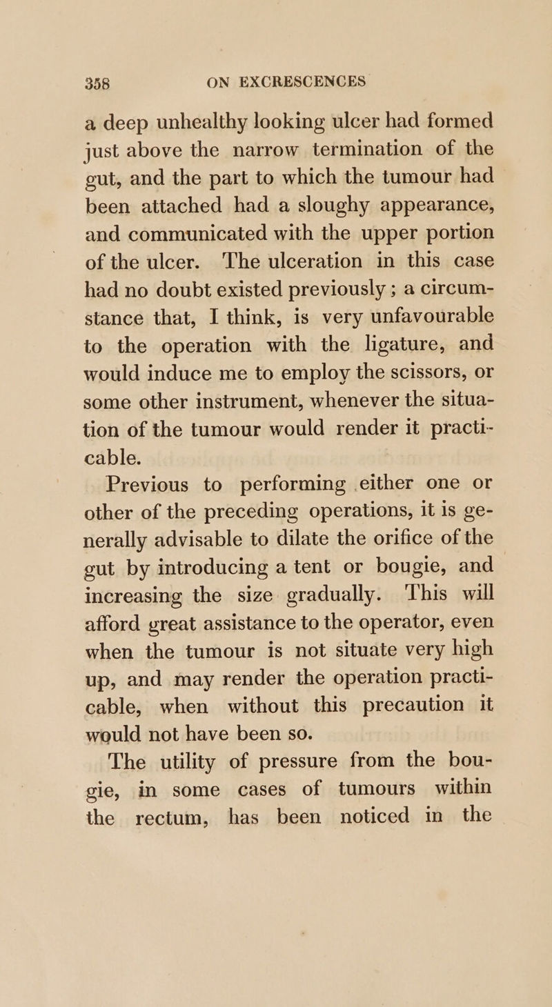 a deep unhealthy looking ulcer had formed just above the narrow termination of the gut, and the part to which the tumour had been attached had a sloughy appearance, and communicated with the upper portion of the ulcer. The ulceration in this case had no doubt existed previously ; a circum- stance that, I think, is very unfavourable to the operation with the ligature, and would induce me to employ the scissors, or some other instrument, whenever the situa- tion of the tumour would render it practi- cable. Previous to performing either one or other of the preceding operations, it 1s ge- nerally advisable to dilate the orifice of the gut by introducing a tent or bougie, and increasing the size gradually. This will afford great assistance to the operator, even when the tumour is not situate very high up, and may render the operation practi- cable, when without this precaution it would not have been so. The utility of pressure from the bou- gie, in some cases of tumours within the rectum, has been noticed in the