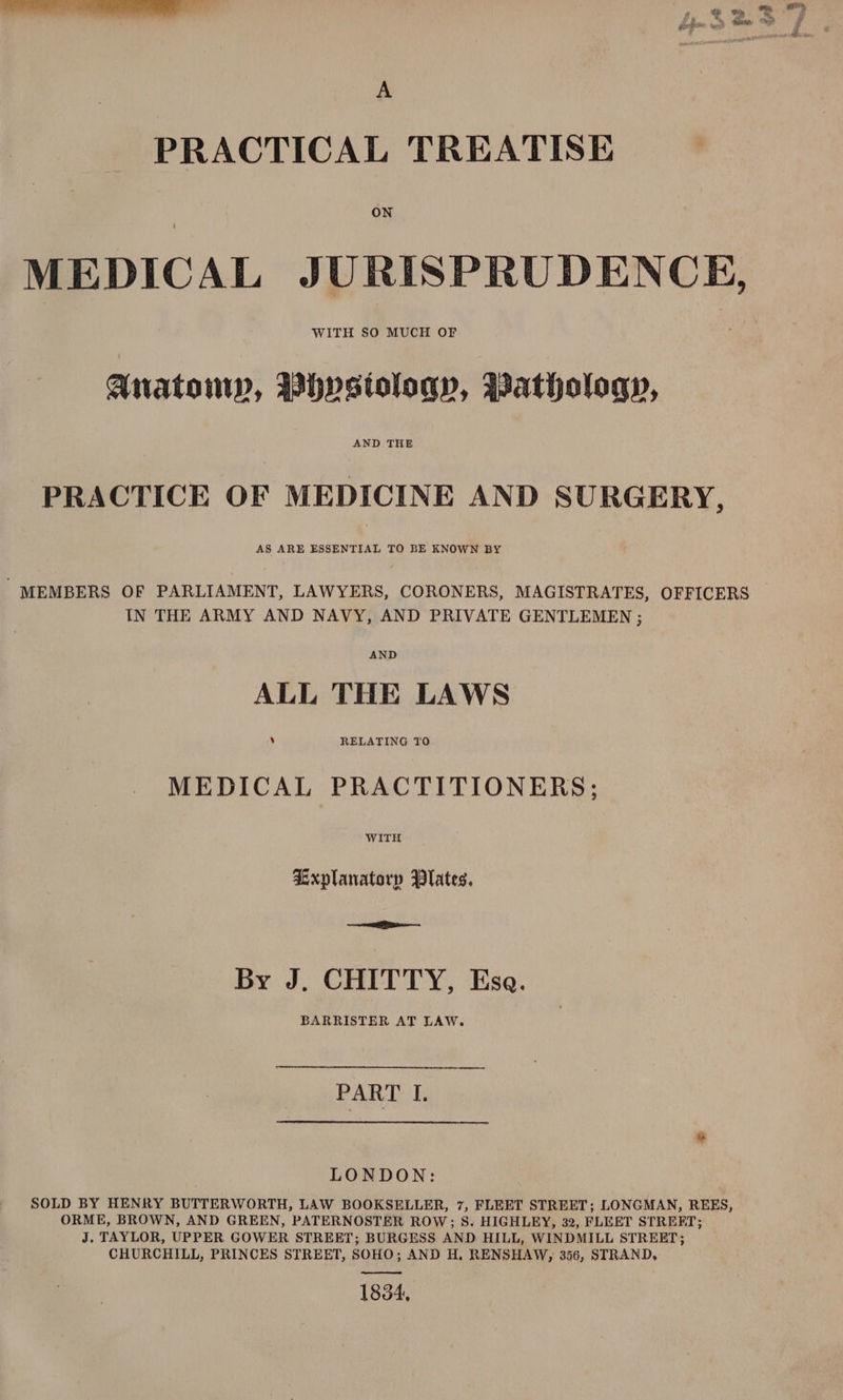 A PRACTICAL TREATISE ON MEDICAL JURISPRUDENCE, WITH SO MUCH OF Anatomy, BDhystoloqy, Pathology, AND THE PRACTICE OF MEDICINE AND SURGERY, AS ARE ESSENTIAL TO BE KNOWN BY , MEMBERS OF PARLIAMENT, LAWYERS, CORONERS, MAGISTRATES, OFFICERS IN THE ARMY AND NAVY, AND PRIVATE GENTLEMEN ; ALL THE LAWS MEDICAL PRACTITIONERS; WITH Lxplanatorp Plates. ee By J. CHITTY, Esa. BARRISTER AT LAW. PATE i LONDON: SOLD BY HENRY BUTTERWORTH, LAW BOOKSELLER, 7, FLEET STREET; LONGMAN, REES, ORME, BROWN, AND GREEN, PATERNOSTER ROW; 8S. HIGHLEY, 32, FLEET STREFT; J. TAYLOR, UPPER GOWER STREET; BURGESS AND HILL, WINDMILL STREET; CHURCHILL, PRINCES STREET, SOHO; AND H, RENSHAW, 356, STRAND, 1834,