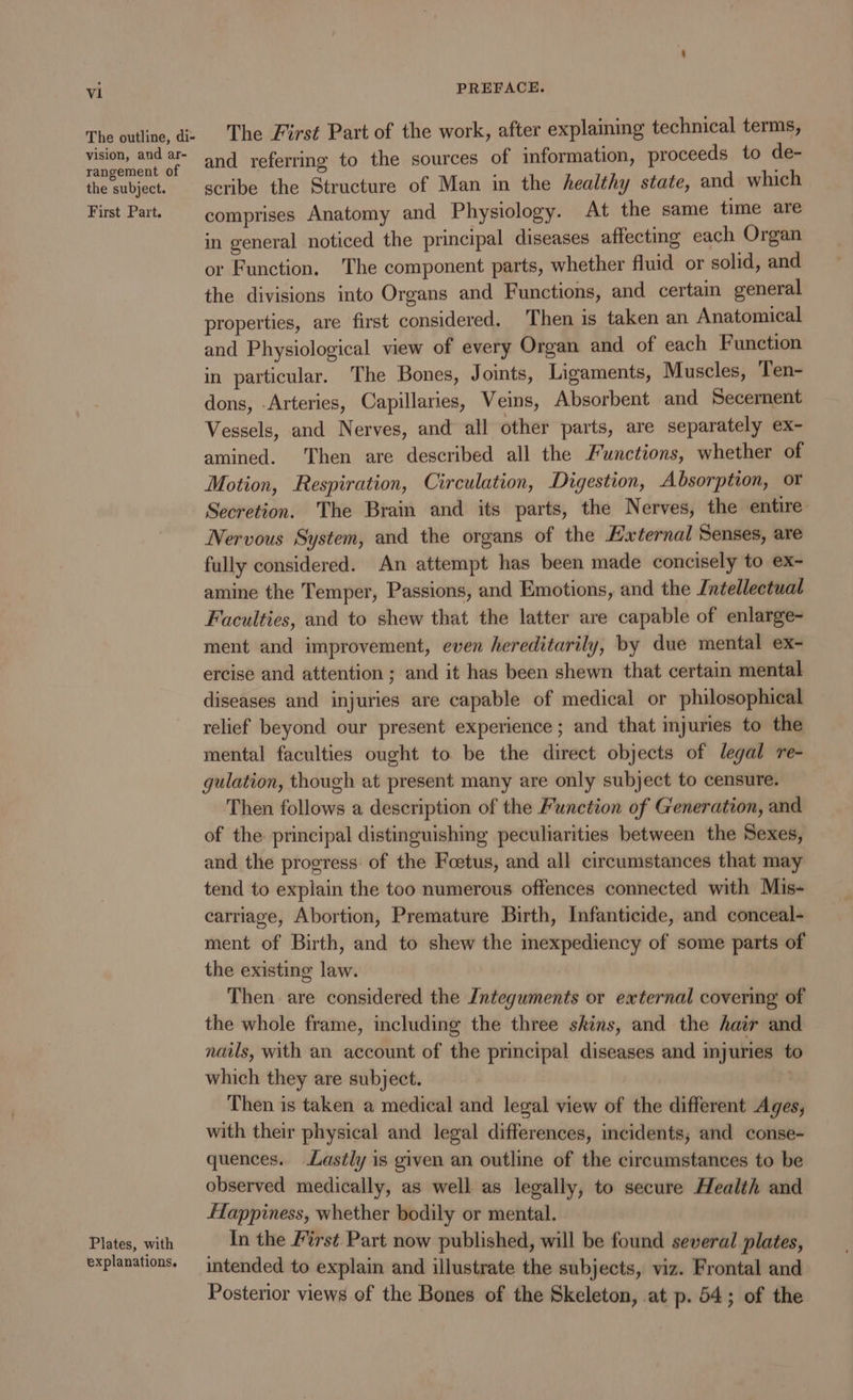 The outline, di- vision, and ar- rangement of the subject. First Part. Plates, with explanations. The First Part of the work, after explaining technical terms, and referring to the sources of information, proceeds to de- scribe the Structure of Man in the healthy state, and which comprises Anatomy and Physiology. At the same time are in general noticed the principal diseases affecting each Organ or Function, The component parts, whether fluid or solid, and the divisions into Organs and Functions, and certain general properties, are first considered. Then is taken an Anatomical and Physiological view of every Organ and of each Function in particular. The Bones, Joints, Ligaments, Muscles, Ten- dons, Arteries, Capillaries, Veins, Absorbent and Secernent Vessels, and Nerves, and all other parts, are separately ex- amined. Then are described all the Functions, whether of Motion, Respiration, Circulation, Dvgestion, Absorption, or Secretion. The Brain and its parts, the Nerves, the entire Nervous System, and the organs of the Hxternal Senses, are fully considered. An attempt has been made concisely to ex- amine the Temper, Passions, and Emotions, and the Intellectual Faculties, and to shew that the latter are capable of enlarge- ment and improvement, even hereditarily, by due mental ex- ercise and attention ; and it has been shewn that certain mental diseases and injuries are capable of medical or philosophical relief beyond our present experience ; and that injuries to the mental faculties ought to be the direct objects of legal re- gulation, though at present many are only subject to censure. Then follows a description of the Function of Generation, and of the principal distinguishing peculiarities between the Sexes, and the progress: of the Foetus, and all circumstances that may tend to explain the too numerous offences connected with Mis- carriage, Abortion, Premature Birth, Infanticide, and conceal- ment of Birth, and to shew the inexpediency of some parts of the existing law. Then are considered the Integuments or external covering of the whole frame, including the three skins, and the hair and nails, with an account of the principal diseases and injuries to which they are subject. | Then is taken a medical and legal view of the different Ages, with their physical and legal differences, incidents; and conse- quences. Lastly is given an outline of the circumstances to be observed medically, as well as legally, to secure Health and flappiness, whether bodily or mental. In the First Part now published, will be found several plates, intended to explain and illustrate the subjects, viz. Frontal and Posterior views of the Bones of the Skeleton, at p. 54; of the
