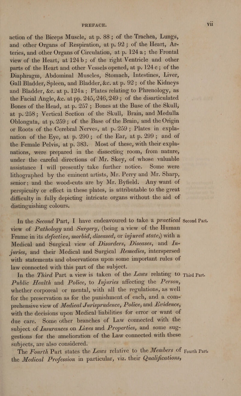 action of the Biceps Muscle, at p. 88; of the Trachea, Lungs, and other Organs of Respiration, at p. 92; of the Heart, Ar- view of the Heart, at 124b; of the right Ventrcle and other parts of the Heart and other Vessels opened, at p. 124c; of the Diaphragm, Abdominal Muscles, Stomach, Intestines, Liver, Gall Bladder, Spleen, and Bladder, &amp;c. at p. 92; of the Kidneys and Bladder, &amp;c. at p. 124a; Plates relating to Phrenology, as the Facial Angle, &amp;c. at pp. 245, 246,249; of the disarticulated Bones of the Head, at p. 257; Bones at the Base of the Skull, at p. 258; Vertical Section of the Skull, Bram, and Medulla Oblongata, at p. 259; of the Base of the Brain, and the Origin or Roots of the Cerebral Nerves, at p. 259; Plates in expla- nation of the Eye, at p. 290; of the Ear, at p. 299; and of the Female Pelvis, at p. 383. Most of these, with their expla- nations, were prepared in the dissecting room, from nature, under the careful directions of Mr. Skey, of whose valuable assistance I will presently take further notice. Some were lithographed by the eminent artists, Mr. Perry and Mr. Sharp, senior; and the wood-cuts are by Mr. Byfield. Any want of perspicuity or effect in these plates, is attributable to the great difficulty in fully depicting intricate organs without the aid of distinguishing colours. In the Second Part, I have endeavoured to take a practical view of Pathology and Surgery, (being a view of the Human Frame in its defective, morbid, diseased, or injured state,) with a Medical and Surgical view of Disorders, Diseases, and In- juries, and their Medical and Surgical Remedies, interspersed with statements and observations upon some important rules of law connected with this part of the subject. In the Third Part a view is taken of the Laws relating to Public Health and Police, to Injuries affecting the Person, whether corporeal or mental, with all the regulations, as well prehensive view of Medical Jurisprudence, Police, and Ewidence, with the decisions upon Medical liabilities for error or want of due care. Some other branches of Law connected with the subject of Insurances on Lives and Properties, and some sug- gestions for the amelioration of the Law connected with these subjects, are also considered. Second Part. Third Part. the Medical Profession in particular, viz. their Qualifications, Vil