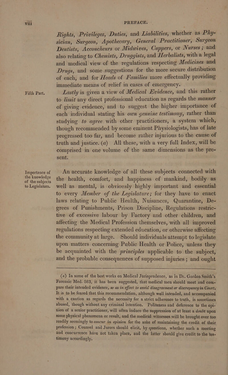 Fifth Part. Importance of the knowledge of the subjects to Legislators. Rights, Privileges, Duties, and Liabilities, whether as Phy- sician, Surgeon, Apothecary, General Practitioner, Surgeon Dentists, Accoucheurs or Midwives, Cuppers, or Nurses ; and also relating to Chemists, Druggisis, and Herbalists, with a legal and medical view of the regulations respecting Medicines and Drugs, and some suggestions for the more secure distribution of each, and for Heads of Families more effectually providing immediate means of relief in cases of emergency. } Lastly is given a view of Medical Evidence, and this rather to limit any direct professional education as regards the manner of giving evidence, and to suggest the higher importance of each individual stating his own genuine testimony, rather than studying ¢o agree with other practitioners, a system which, though recommended by some eminent Physiologists, has of late progressed too far, and become rather injurious to the cause of truth and justice. (a) All these, with a very full Index, will be comprised in one volume of the same dimensions as the pre- sent. An accurate knowledge of all these subjects connected with the health, comfort, and happimess of mankind, bodily as well as. mental, is obviously highly important and essential to every Member of the Legislature; for they have to enact laws relating to Public Health, Nuisances, Quarantine, De- erees of Punishments, Prison Discipline, Regulations restric- tive of excessive labour by Factory and other children, and affecting the Medical Profession themselves, with all improved regulations respecting extended education, or otherwise affecting the community at large. Should individuals attempt to legislate upon matters concerning Public Health or Police, unless they be acquainted with the principles applicable to the subject, and the probable consequences of supposed injuries ; and ought (a) In some of the best works on Medical Jurisprudence, as in Dr. Gordon Smith’s Forensic Med. 583, it has been suggested, that medical men should meet and com- pare their intended evidence, so as in effect to avoid disagreement or discrepancy in Courts It is to be feared that this recommendation, although well intended, and accompanied with a caution as regards the necessity for a strict adherence to truth, is sometimes abused, though without any criminal intention. Politeness and deference to the opi- nion of a senior practitioner, will often induce the suppression of at least a doubt upon some physical phenomena or result, and the medical witnesses will be brought over too readily seemingly to concur in opinion for the sake of maintaining the credit of their profession ; Counsel and Jurors should elicit, by questions, whether such a meeting and concurrence have not takén place, and the latter should give credit to the tes- timony accordingly.