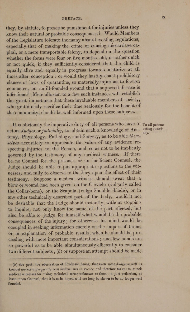 they, by statute, to prescribe punishment for injuries unless they know their natural or probable consequences? Would Members of the Legislature tolerate the many absurd existing regulations, especially that of making the crime of causing miscarriage ca- pital, or a mere transportable felony, to depend on the question whether the foetus were four or five months old, or rather quick or not quick, if they sufficiently considered that the child is equally alive and equally in progress towards maturity at all times after conception ; or would they hastily enact prohibitory clauses or laws of quarantine, so materially injurious to foreign commerce, on an ill-founded ground that a supposed disease is infectious Mere allusion to a few such instances will establish the great importance that these invaluable members of society, who gratuitously sacrifice their time zealously for the benefit of the community, should be well informed upon these subjects. It is obviously the imperative duty of all persons who have to act as Judges or judicially, to obtain such a knowledge of Ana- tomy, Physiology, Pathology, and Surgery, as to be able them- selves accurately to appreciate the value of any evidence re- specting Injuries to the Person, and so as not to be implicitly governed by the testimony of any medical witness. If there be no Counsel for the prisoner, or an inefficient Counsel, the Judge should be able to put appropriate questions to the wit- nesses, and fully to observe to the Jury upon the effect of their testimony. Suppose a medical witness should swear that a blow or wound had been given on the Clavicle (vulgarly called the Collar-bone), or the Scapula (vulgo Shoulder-blade), or in any other technically described part of the body, would it not be desirable that the Judge should instantly, without stopping to inquire, not only know the name of the part affected, but also be able to judge for himself what would be the probable occupied in seeking information merely on the import of terms, or in explanation of probable results, when he should be pro- ceeding with more important considerations ; and few minds are so powerful as to be able simultaneously efficiently to consider two different subjects ; (6) or suppose an attempt should be made (b) See post, the observation of Professor Amos, that even some Judges as well as Counsel are not unfrequently very shallow men in science, and therefore too apt to attack medical witnesses for using technical terms unknown to them; a just reflection, at least, upon Counsel, that it is to be hoped will ere long be shewn to be no longer well founded. 1X To all persons acting judici- ally.