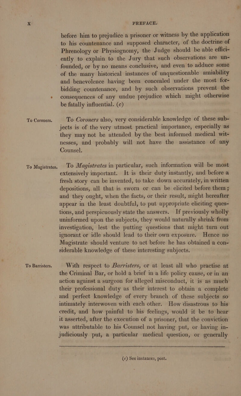 before him to prejudice a prisoner or witness by the application to his countenance and supposed character, of the doctrine of Phrenology or Physiognomy, the Judge should be able effici- ently to explain to the Jury that such observations are un- To Coroners. To Magistrates. To Barristers. of the many historical instances of unquestionable amiability and benevolence having been concealed under the most for- bidding countenance, and by such observations prevent the consequences of any undue prejudice which might otherwise be fatally influential. (c) To Coroners also, very considerable knowledge of these sub- jects is of the very utmost practical importance, especially as they may not be attended by the best informed medical wit- nesses, and probably will not have the assistance of any Counsel. To Magistrates in particular, such imformation will be most extensively important. It is their duty instantly, and before a fresh story can be invented, to take down accurately, in written depositions, all that is sworn or can be elicited before them ; and they ought, when the facts, or their result, might hereafter appear in the least doubtful, to put appropriate eliciting ques- tions, and perspicuously state the answers. If previously wholly uninformed upon the subjects, they would naturally shrink from investigation, lest the putting questions that might turn out ignorant or idle should lead to their own exposure. Hence no Magistrate should venture to act before he has obtained a con- siderable knowledge of these interesting subjects. | With respect to Barristers, or at least all who practise at the Criminal Bar, or hold a brief in a life policy cause, or in an action against a surgeon for alleged misconduct, it is as much their professional duty as their interest to obtain a complete and perfect knowledge of every branch of these subjects so intimately interwoven with each other. How disastrous to his credit, and how painful to his feelings, would it be to hear it asserted, after the execution of a prisoner, that the conviction was attributable to his Counsel not having put, or having in- judiciously put, a particular medical question, or generally (c) See instances, post.