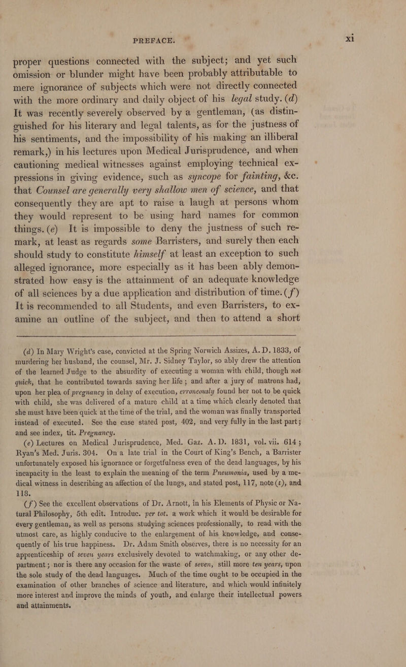 proper questions connected with the subject; and yet such omission or blunder might have been probably attributable to mere ignorance of subjects which were not directly connected with the more ordinary and daily object of his legal study. (d) It was recently severely observed by a gentleman, (as distin- euished for his literary and legal talents, as for the justness of his sentiments, and the impossibility of his making an ilhberal remark,) in his lectures upon Medical Jurisprudence, and when cautioning medical witnesses against employing technical ex- pressions in giving evidence, such as syncope for fainting, Kc. that Counsel are generally very shallow men of science, and that consequently they are apt to raise a laugh at persons whom they would represent to be using hard names for common things. (e) It is impossible to deny the justness of such re- mark, at least as regards some Barristers, and surely then each should study to constitute himself at least an exception to such alleged ignorance, more especially as it has been ably demon- strated how easy is the attainment of an adequate knowledge of all sciences by a due application and distribution of time. (f) It is recommended to all Students, and even Barristers, to ex- amine an outline of the subject, and then to attend a short (d) In Mary Wright’s case, convicted at the Spring Norwich Assizes, A. D, 1833, of murdering her husband, the counsel, Mr. J. Sidney Taylor, so ably drew the attention of the learned Judge to the absurdity of executing a woman with child, though not quick, that he contributed towards saving her life ; and after a jury of matrons had, upon her plea of pregnancy in delay of execution, erroneously found her not to be quick with child, she was delivered of a mature child at a time which clearly denoted that she must have been quick at the time of the trial, and the woman was finally transported instead of executed. See the case stated post, 402, and very fully in the last part; and see index, tit. Pregnancy. (e) Lectures on Medical Jurisprudence, Med. Gaz. A.D. 1831, vol. vil. 614; Ryan’s Med. Juris. 304. Ona late trial in the Court of King’s Bench, a Barrister unfortunately exposed his ignorance or forgetfulness even of the dead languages, by his incapacity in the least to explain the meaning of the term Pneumonia, used by a me- dical witness in describing an affection of the lungs, and stated post, 117, note(¢), and 118. (f) See the excellent observations of Dr. Arnott, in his Elements of Physic or Na- tural Philosophy, 5th edit. Introduc. per tot. a work which it would be desirable for every gentleman, as well as persons studying sciences professionally, to read with the utmost care, as highly conducive to the enlargement of his knowledge, and conse- quently of his true happiness. Dr. Adam Smith observes, there is no necessity for an apprenticeship of seven years exclusively devoted to watchmaking, or any other de- partment ; nor is there any occasion for the waste of seven, still more ten years, upon the sole study of the dead languages. Much of the time ought to be occupied in the examination of other branches of science and literature, and which would infinitely more interest and improve the minds of youth, and enlarge their intellectual powers and attainments. x1