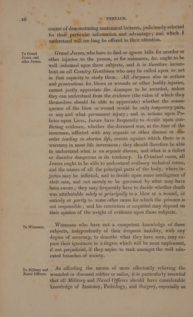 To Grand Jurors and other Jurors. To Witnesses. To Military and Naval Officers. *s le ‘ course of demonstrating anatomical lectures, judiciously selected. for their particular information and advantage ; and which I * Grand Jurors, who have to find or ignore bills for murder or other injuries to the person, or for nuisances, &amp;c. ought to be well informed upon these subjects, and it is therefore incum- bent on all Country Gentlemen who may be called upon to act in that capacity to study them. All Jurymen also in actions and prosecutions for blows or wounds or other bodily injuries, cannot justly appreciate the damages to be awarded, unless they can understand from the evidence (the value of which they themselves should be able to appreciate) whether the conse- quence of the blow or wound would be only temporary pain, or any and what permanent injury; and in actions upon Po- licies upon Lives, Jurors have frequently to, decide upon con- flicting evidence, whether the deceased was, at the time of the insurance, afflicted with any organic or other disease or dis- _ . order tending to shorten life, events against which there is a warranty in most life insurances: they should therefore be able to understand what is an organic disease, and what is a defect or disorder dangerous in its tendency. In Criminal cases, all Jurors ought to be able to understand ordinary technical terms, and the names of all the principal parts of the body, where in- juries may be inflicted, and to decide upon some intelligence of their own, and not merely to be governed by what may have been swom ; they may frequently have to decide whether death was attributable solely or principally to a blow or a wound, or entirely or partly to some other cause for which the prisoner is not responsible ; and his conviction or acquittal may depend on their opinion of the weight of evidence upon those subjects, Witnesses who have not a competent knowledge of these subjects, independently of their frequent inability, with any degree of accuracy, to describe what they have seen, may ex- pose their ignorance in a degree which will be most unpleasant, if not prejudicial, if they aspire to rank amongst the well edu- cated branches of society. As affording the means of more effectually relieving the wounded or diseased soldier or sailor, it is particularly essential that all Military and Naval Officers should have considerable knowledge of Anatomy, Pathology, and Surgery, especially. as.