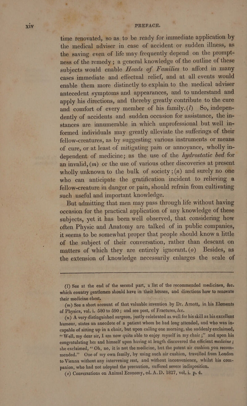 time renovated, so as to be ready for immediate application by the medical adviser in case of accident or sudden illness, as the saving even of life may frequently depend on the prompt- ness of the remedy; a general knowledge of the outline of these subjects would enable Heads of Families to afford m many cases immediate and effectual relief, and at all events would enable them more distinctly to explain to the medical adviser antecedent symptoms and appearances, and to understand and. apply his directions, and thereby greatly contribute to the cure and comfort of every member of his family.(/) So, mdepen- dently of accidents and sudden occasion for assistance, the in- stances are innumerable in which unprofessional but well in- formed individuals may greatly alleviate the sufferings of their fellow-creatures, as by suggesting various instruments or means of cure, or at least of mitigating pam or annoyance, wholly m- dependent of medicine; as the use of the hydrostatic bed for an invalid, (m) or the use of various other discoveries at present wholly unknown to the bulk of society ;(n) and surely no one who can anticipate the gratification incident to relieving a fellow-creature in danger or pain, should refrain from cultivating such useful and important knowledge. But admitting that men may pass through life without having occasion for the practical application of any knowledge of these subjects, yet it has been well observed, that considering how often Physic and Anatomy are talked of in public companies, it seems to be somewhat proper that people should know a little of the subject of their conversation, rather than descant on matters of which they are entirely ignorant.(0) Besides, as the extension of knowledge necessarily enlarges the scale of (1) See at the end of the second part, a list of the recommended medicines, &amp;e. which country gentlemen should have in ‘their houses, and directions how to renovate their medicine chest. ie (m) See a short account of that valuable invention by Dr. Arnott, in his Elements of Physics, vol. i. 580 to 590; and see post, of Fractures, &amp;c. (n) A very distinguished surgeon, justly celebrated as well for his skill as his excellent humour, states an anecdote of a patient whom he had long attended, and who was in- capable of sitting up in a chair, but upon calling one morning, she suddenly exclaimed, ‘Well, my dear sir, am now quite able to enjoy myself in my chair ;” and upon his congratulating her and himself upon having at length discovered the efficient medicine ; she exclaimed, “‘ Oh, no, it is not the medicine, but the patent air cushion you recom- mended.” One of my own family, by using such air cushion, travelled from London to Vienna without any intervening rest, and without inconvenience, whilst his com- panion, who had not adopted the precaution, suffered severe indisposition. (o) Conversations on Animal Economy, ed. A. D. 1827, vol. i. p. 4,