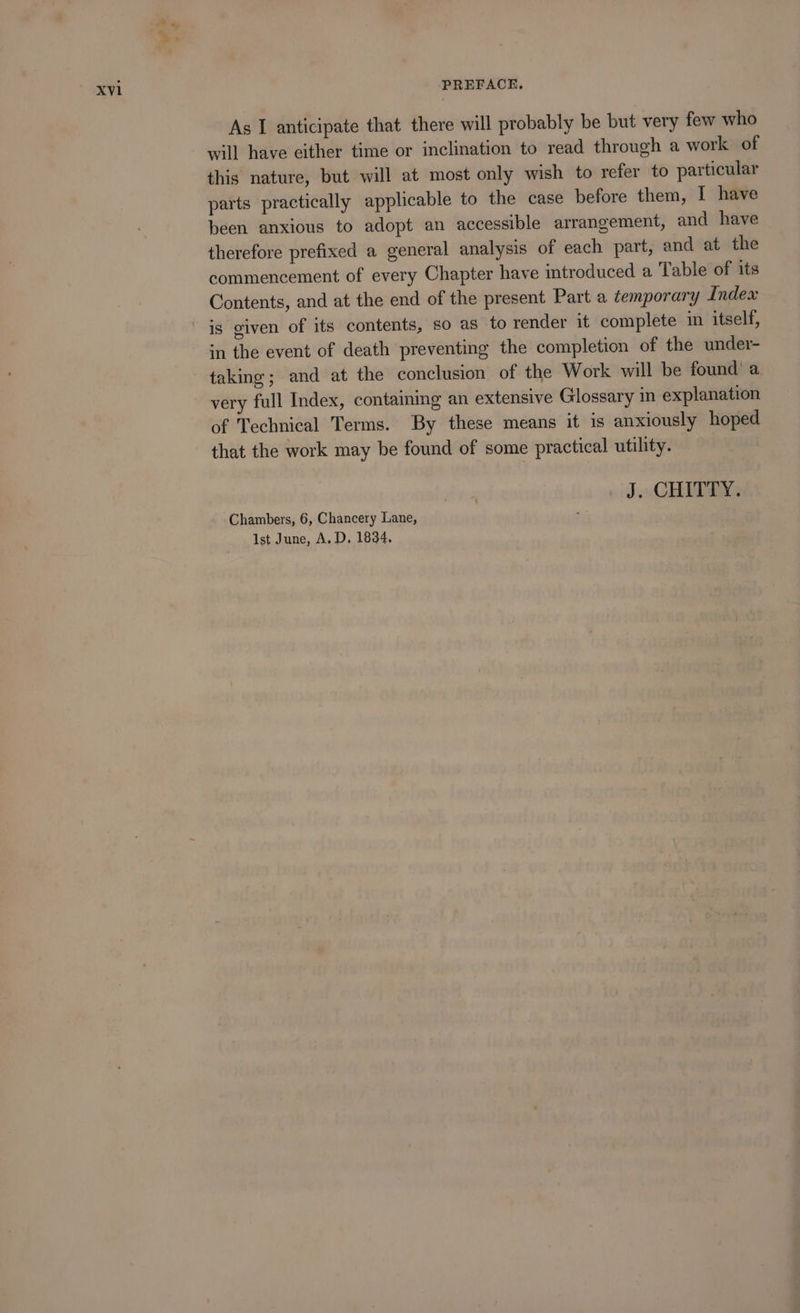 As I anticipate that there will probably be but very few who will have either time or inclination to read through a work of this nature, but will at most only wish to refer to particular parts practically applicable to the case before them, I have been anxious to adopt an accessible arrangement, and have therefore prefixed a general analysis of each part, and at the commencement of every Chapter have introduced a Table of its Contents, and at the end of the present Part a temporary Index is given of its contents, so as to render it complete im itself, in the event of death preventing the completion of the under- taking; and at the conclusion of the Work will be found’ a very full Index, contaming an extensive Glossary in explanation of Technical Terms. By these means it is anxiously hoped that the work may be found of some practical utility. . J. CHITTY. Chambers, 6, Chancery Lane, Ist June, A. D, 1834.
