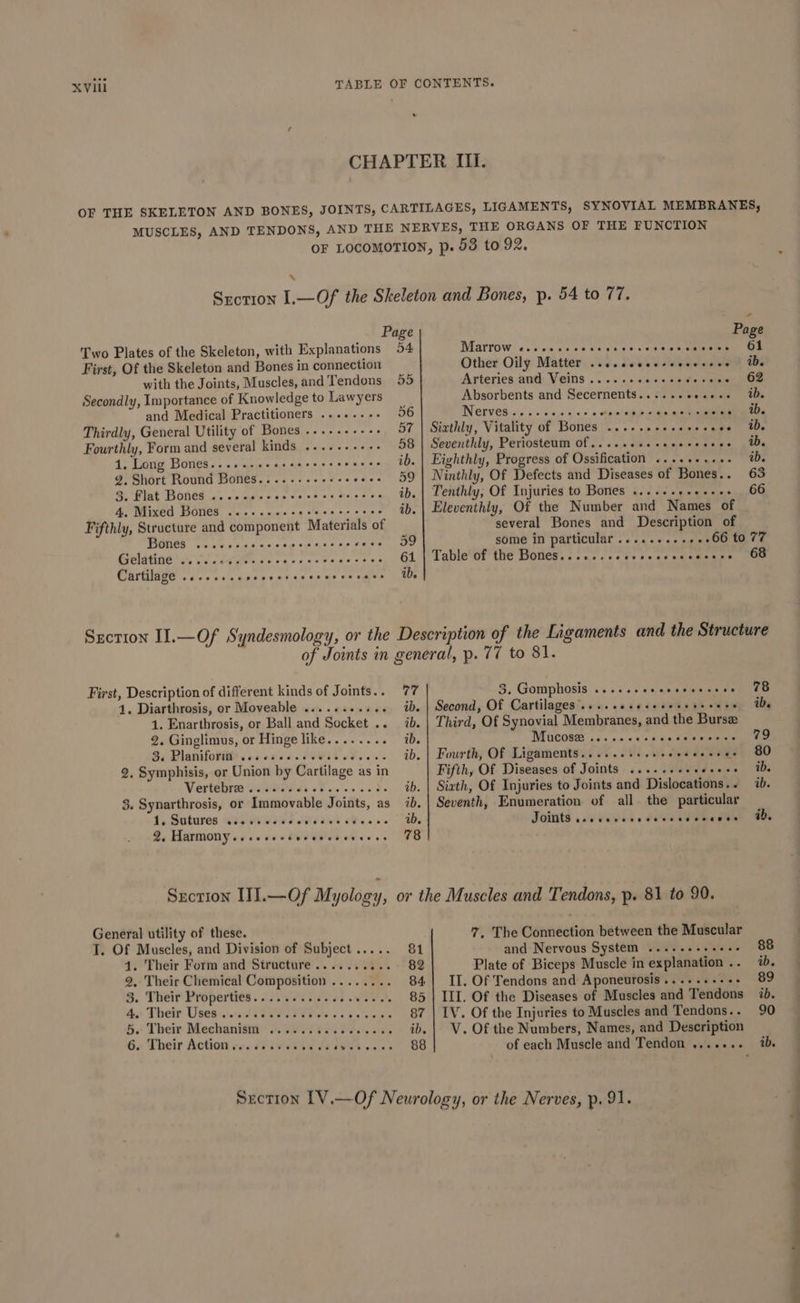 © Page Two Plates of the Skeleton, with Explanations 54 First, Of the Skeleton and Bones in connection with the Joints, Muscles, and Tendons 55 Secondly, Importance of Knowledge to Lawyers and Medical Practitioners ......-. 56 Thirdly, General Utility of Bones .....----- 57 Fourthly, Form and several kinds. .....s+e+- 58 1. Long Bones.......- belt Aap eye, ae ace ib. 2. Short Round Bones......-.++-- Oy ee: @ Plat Boned ia os eae « eve ee xe Ode 9 oie Bie 4. Mixed Bones ...-.cescececerssvee ib. Fifthly, Structure and component Materials of ICE Fo. 0k ceed 2.08 Arn Fe sabe Oe Gelgtnd tii ge cs sacs eee san wis 61 Cartilage 1... cs ce reeecrecescecccace tb Page Marrow c.cseccensegeccscssvcsesses Of Other Oily Matter ..sceceeessecvseee | tbe Arteries and Veins....... o 60 nw afte einen Ble Absorbents and Secernents...... versie EDs Nervesics so ene e a’ Teter Siathly, Vitality of Bones ...-..--. cascade aUp Seventhly, Periosteum Of.....++eeeeeceeeee tb. Eighthly, Progress of Ossification .....+...- ab. Ninthly, Of Defects and Diseases of Bones.. 63 Tenthly, Of Injuries to Bones «..... ¢aew nnn OG Eleventhiy, Of the Number and Names of several Bones and Description of some in particular ......... . 66 to 77 Table of the Bones......cesecccceceseess 68 First, Description of different kinds of Joints.. 77 41. Diarthrosis, or Moveable ........... ib. 1. Enarthrosis, or Ball and Socket .. ib. 2. Ginglimus, or Hinge like........ ib. Be Pianiforiits soa eee cP OOI 08. 00's ib. 2. Symphisis, or Union by Cartilage as in Vertebres Go Gie dy oP. 22d. ib. 3. Synarthrosis, or Immovable Joints, as 7b. 4, Sutures @24evsi4s Sed ens oe... ad, 2, Harmony...ecsesvseecses 78 General utility of these. T. Of Muscles, and Division of Subject..... 81 4. Their Form and Structure.......... 82 2, Their Chemical Composition ........ 84, 3. Their Properties. «2600s. coe owed es 85 Aue Their Usesesn sft Oe teres oa e's wits 87 5. Their Mechanism 6. SV ei testes eae ib. 6. Their Action r«. dr iwetids EWEN wa ws 88 3. Gomphosis ...+seeeeeeeeceee 78 Second, Of Cartilages’....ceceseeeseeeeeee te Third, Of Synovial Membranes, and the Burse Mucose .....-.- sas. ces eaiee ay tae Fourth, Of Ligaments......++.+- eh SESS - SO Fifth, Of Diseases of Joints ......+ Wide wee | HOS Sixth, Of Injuries to Joints and Dislocations... ab. Seventh, Enumeration of all the particular SOUS 6 ad Wales 0 Seem eae ab. 7. The Connection between the Muscular and Nervous System ...--+++eee- 88 Plate of Biceps Muscle in explanation .. 1b. II. Of Tendons and Aponeurosis......--+- 89 III. Of the Diseases of Muscles and Tendons ib. IV. Of the Injuries to Muscles and Tendons.. 90 V. Of the Numbers, Names, and Description of each Muscle and Tendon ....... ib. 4 — - ell ieee — ee