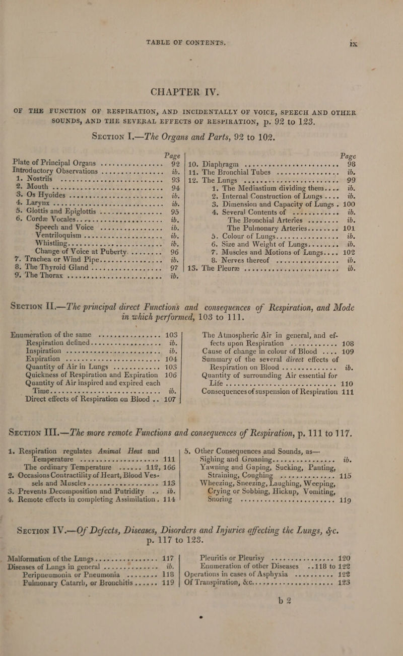 Plate of Principal Organs ........+..2002- 92 Introductory Observations ..... mice ae &lt; Se ae ib. I lee fe ceppcesbosevssce 93 2. Mouth ..... Wage hk ane st pie ie estes - 94 selthechedbeSer ea at &gt; LEE EE s odiae tl Ws &amp; Kayes. e625 2 ree _ eee ib. 5. Glottis and eeyrotie a) oe 95 6. Cordz Vocales.......... $5 Fe ib. Speech and Voice =r ER ep ib. Ventriloquism ............. 4 Rae ib. ee. Pathelt, cus g Sec cbc as &lt;h ib, Change of Voice at Puberty. . nes OG 7. Trachea or Wind Pipe.......... chiages ts S. Dee Thyroid Gland. ee. 97 9. The Thorax see eet eeereanseovese &gt; 10. Diaphragm ...--cecssessecsseseesee 98 11. The Bronchial Tubes ........ Mavalelsaidre | + 4 12. The Lungs -....cctsescesescesese Pe 1. The Mediastium dividing them.... ib. 2. Internal Construction of Lungs .. ab. 3. Dimension and Capacity of Lungs . - 100 4, Several Contents of ..........2. E 4b. The Bronchial Arteries ........ ib. The Pulmonary Arteries........ 101 ett OUI/ On LAER «ike a4 ate a wae to © ib. 6. Size and Weight of Lungs...... ee 4b, 7. Muscles and Motions of Lungs.... 102 &amp;.- Nerves thereof 0)... b0Gedeese ie im,’ The- Pleats &gt;. 2705 5. 08e AIS HG (. Enumeration of the same ..............+. 103 Respiration defined.......... ep end 2s ib. [nspiration ...-&lt;seccon-isevcenecssss, iD. I sab ae acon ge once baics es 104 Quantity of Airin Lungs ............ 103 Quickness of Respiration and Expiration 106 Quantity of Air inspired and expired each EE Ciivininpie + nace cecum cade « ib. Direct effects of Respiration on Blood .. 107 The Atmospheric Air in general, and ef- fects upon Respiration ............ 108 Cause of change in colour of Blood .... 109 Summary of the several direct effects of Respiration on Blood .............+ ib. Quantity of surrounding Air essential for UAE ao a ctcae se weled ac oe ne ete Poe Ae 110 Consequences of suspension of Respiration 111 1. Respiration regulates Animal Heat and Temperature ©...4...-. syewus o» ow 4132: The ordinary Temperature 112, 166 2. Occasions Contractility of Heart, Blood Ves- sels and Muscles........0+.. coves ANB 5. Prevents Decomposition and Patridity uy. fhe 4, Remote effects in completing Assimilation. 114 eee we Sighing and Groaning.........+.0000. ib. Yawning and Gaping, Sucking, Panting, Straining, Coughing ..........+54- 115 Wheezing, Sneezing, Laughing, Weeping, Crying or Sobbing, Hickup, Vomiting, Snoring Malformation of the Lungs......++++++++-- 117 Diseases of Lungs in general ........++.+-- ib, Peripneumonia or Pneumonia ........ 118 Pulmonary Catarrb, or Bronchitis...... 119 Pleuritis or Plenrisy 2... ..00.00cce000 120 Enumeration of other Diseases ..118 to 122 Operations in cases of Aspbyxia .........-. 122 Of Transpiration, &amp;c,.. 123 ere err eo eaeaeeaeeeanee b 2