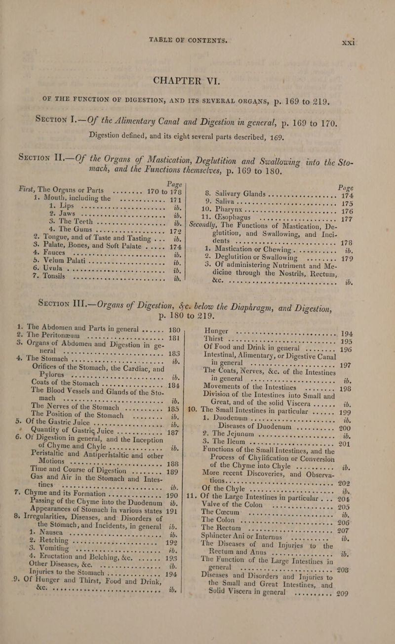 XXxI Page First, The Organs or Parts ..... »+» 170 to 178 1. Mouth, including the ............ 171 SAOM TS til od ip Bolo, of vllstilte arate ib. SF JOWS Ste. Wks Fae wie aveiise géme Aiee. CRM TERTIRPUN:S.. Ses ales heehee ib. Marea? BEF eS Si 172 2. Tongue, and of Taste and Tasting ... ib, 3. Palate, Bones, and Soft Palate 174 1 Ped coca ti tick tds het he i aR a Mala ib. Bp were man eee ek ib. ER EES Or ae id. pa Sande wis ender seh Page 8. Salivary Glands....... Tsar vices as 174 Dy Saliva Se ay gas De OE OE 175 40. Farytix 0s awe | ae eee: 352%. 196 Ed CeO PUAeNS PTs eee he CPEs ye Ad oc 177 1. The Abdomen and Parts in general ...... 180 Be enereritonetig 2 OF 181 3. Organs of Abdomen and Digestion in ge- yl Nag POS i ged BR og 185 4, The Stomach ....... SIs a oc ib. Orifices of the Stomach, the Cardiac, and wie ok ag Ph seed ale ae ib. Coats of the Stomach ..... erates Weene: Ree 184 The Blood Vessels and Glands of the Sto- So ie Rp Ate eT ib, The Nerves of the Stomach .......... 185 The Position of the Stomach ........ ib. B- Ot theksasivic Juice ......2..¢.. 2. .cae ib. * Quantity of Aremitie JUICE. esl Se 187 6. Of Digestion in general, and the Inception of Chyme and Chyle .............. ib. Peristaltic and Antiperistaltic and other BEE nace o, gad hls Bite tas how 188 Time and Course of Digestion ........ 189 Gas and Air in the Stomach and Intes- fees? 3i45:; rr ieriyse sl, abe ib. 7. Chyme and its Formation .............. 190 Passing of the Chyme into the Duodenum id. 8, Irregularities, Diseases, and Disorders of the Stomach, and Incidents, in general ib. 1. Nausea apaav tas Mal 86/0 otpeate aes ib. 2; Retching .:.::.... tdysamee aa eee 192 5. Vomiting ....... Gsivev sts corde. ib. 4. Eructation and Belching, &amp;c. ...... 193 Other Diseases; &amp;o,') Ss... ib. Injuries to the Stomach :............. 194 9. Of Hunger and Thirst, Food and Drink, 5 Cc PD SRI(DICC OL On Ce Raw 8 8 ee UW. deg yy we nettle obs area eve sean os RAS: 1, Mastication or Chewing. .......... ib. 2. Deglutition or Swallowing mofe, SUN ele 179 3. Of administering Nutriment and Me- dicine through the Nostrils, Rectum, he IP BARA a EWE i puburices aiiohs ots Oeei's | | 8D Fonger he * , Bra deters te ae enie ee LOA Tous. we Cee ee ee ee 195 Of Food and Drink in general ........ 196 Intestinal, Alimentary, or Digestive Canal ea Nanlgsa tonite db yy nel 197 The Coats, Nerves, &amp;c. of the Intestines pe Sr a PRR Se SoA SMUT NE: ib. Movements of the Intestines ........ 198 Divisioa of the Intestines into Small and Great, and of the solid Viscera ..... « tes 10. The Small Intestines in particular ...... 199 bie IIUOMON IES ia state i diulhe ree da, We, ib. Diseases of Duodenum .......... 200 My Pile Jejunginingy die: &amp; Richie hats ib. ca TT oe ea eee Set oe 2s &amp; 3 201 Functions of the Small Intestines, and the Process of Chylification or Conversion of the Chyme into Ghiyles. sy .dee0. ib. More recent Discoveries, and Obserya- Hoos. C. Sea ee Wr tt oars wees 202 Of the Uityle’ &gt;.&gt;. $04 09.5, te Ow lhe ibs 11. Of the Large Intestines in particular... 204 Valve of the Colon -.....:........, » 205 Ther Ceeirengs se ee Be Bh ahs.) 2 ib. The COR es SNe Me Sal Ts 206 The Taectany sts sents eo ce BORN: 207 Sphincter Ani or Internus .......,.. ib, The Diseases of and Injuries to the Rectum and Anus 7.00 ok ib. The Function of the Large Intestines in ROUGE ees satis ieee ee. fe! 208