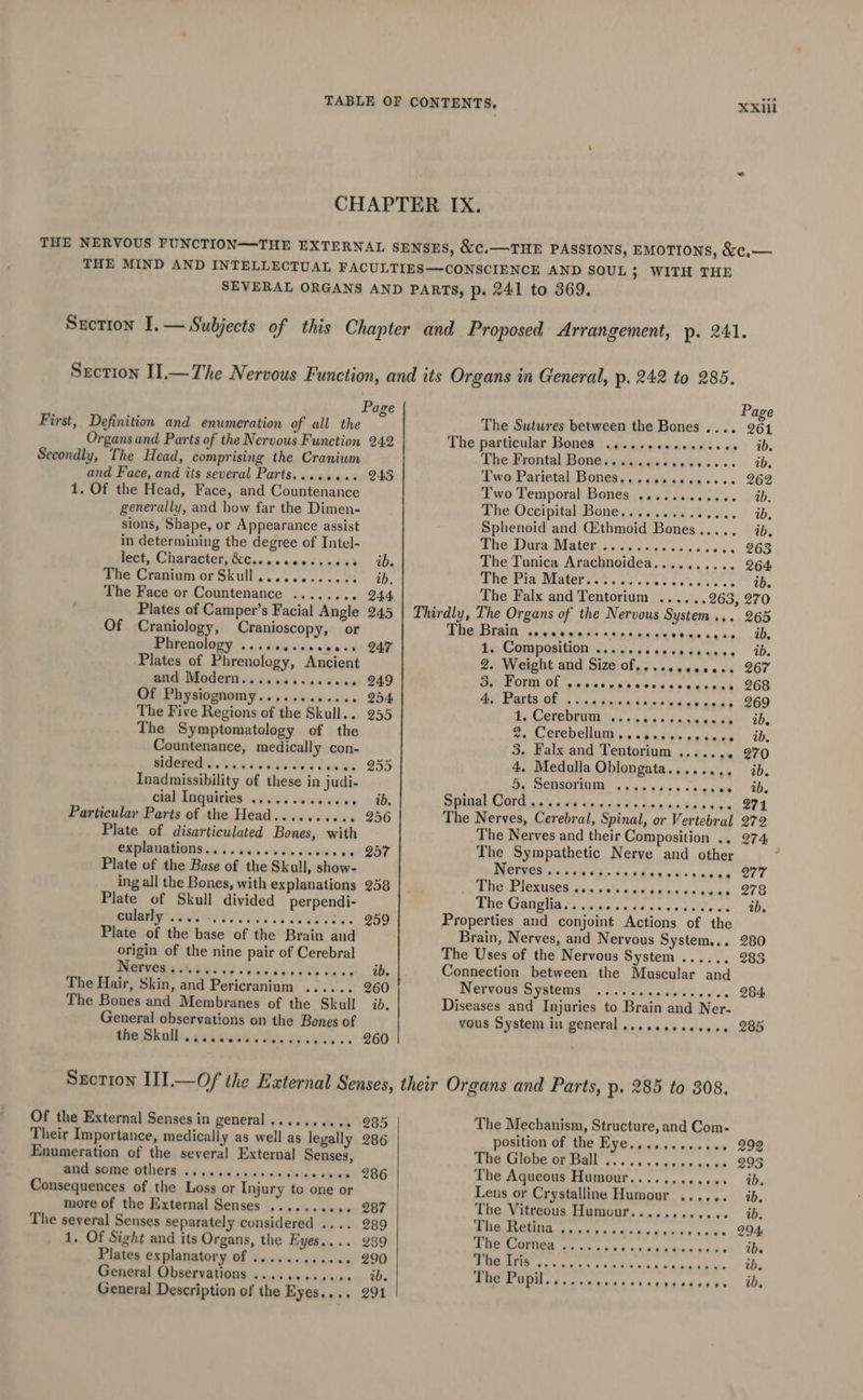First, Definition and enumeration of all the Organs and Parts of the Nervous Function Secondly, The Head, comprising the Cranium and Face, and its several Parts........ 1. Of the Head, Face, and Countenance generally, and how far the Dimen- sions, Shape, or Appearance assist in determining the degree of Intel- lect, Character, &amp;e...¢ ccesscsch The Cranium or Skull............ The Face or Countenance ........ Plates of Camper’s Facial Angle Of Craniology, Cranioscopy, or Phrenology ......... Plates of Phrenology, Ancient mite Modern vii ni.a'e «ue Xs de Of Physiognomy............ The Five Regions of the Skull. . The Symptomatology of the Countenance, medically con- Aidotal 14 susud's Pres Inadmissibility of these in judi- cial Inquiries ..666 se ceaene Particular Parts of the Head.......... Plate of disarticulated Bones, with explanations........... ewes Plate of the Base of the Skull, show- ing all the Bones, with explanations Plate of Skull divided perpendi- cularly .... - : Plate of the base of the Brain and origin of the nine pair of Cerebral Nerves. 0%. a5- Raviines sy Ca-a¥ The Hair, Skin, and Pericranium ...... The Bones and Membranes of the Skull General observations on the Bones of Ale Bkall!. paiiciness Wer derewidly os eeeeoens 242 243 ib. 260 ab. 260 Page The Sutwres between the Bones .... 261 Thevparticalar Bone (ad ekisy «sivanis as &gt; id. The Frontal Bone........ MA Nc ssid 2De Two Parietal Bones.........e.+2. 262 Two Temporal Bones ............ ib. Lhe Oceipital Bone iv awed Jones. ib. Sphenoid and (Ethmoid Bones..... ib. The Dura Mater ....... Heep a etaet evs. 263 The Tunica Arachnoidea.......... 264 The Pia Mater....... ea ees a ere ib. The Falx and Tentorium ......263, 270 DRGEUIS | snail acdin ths enn deals bide «ada. 0, Ae; Composition is.esccscestciccee De 2. Weight and Size of,......000+. 267 POPOV ON xin cdo x's 0853 cc annecy 268 hit arte OR cau tana’end dee —rhdeenege 269 Be CRVEOTU as sin hrs aaceedk’® iP, Fx Cereb euiiy oa bande ce tes: iB: 3. Falx and Tentorium ....... 270 4. Medulla Oblongata........ ib. 5. Sensorium ...... Ss dia tien ADs The Nerves and their Composition .. 274 The Sympathetic Nerve and other : PRCUPRR ewils xs syadaacd:tagee 277 POLE IOMUSES 210 ub das ones The Ganglia... +0. Bian ce teed. a0 Properties and conjoint Actions of the Brain, Nerves, and Nervous System... 280 The Uses of the Nervous System ...... 283 Connection between the Muscular and Nervous SECT ee A 284 Diseases and Injuries to Brain and Ner- vous System in general ......+...... 285 Of the External Senses in general .......... Their Importance, medically as well as legally Enumeration of the several External Senses, BNE POME OUh0r8 55 caie di c'e's's:caeierees eee Consequences of the Loss or Injury to one or more of the External Senses ........ * The several Senses separately considered .... 1, Of Sight and its Organs, the Eyes.... Plates explanatory of ..........4. General Observations ............ General Description of the Eyes.... 285 286 286 287 289 289 290 291 The Mechanism, Structure, and Com- position of the Eye............ 299 The Globe or Ball .......eseea000 293 The Aqueous Humour.......... so 6D, Lens or Crystalline Humour ...... ib, The Vitreous Humour..... be a and ib. 0 PES i age hela ual an all 294: The Cornea ....... ape hs KARE on” 10 24 oy et ey a eae ep ib.