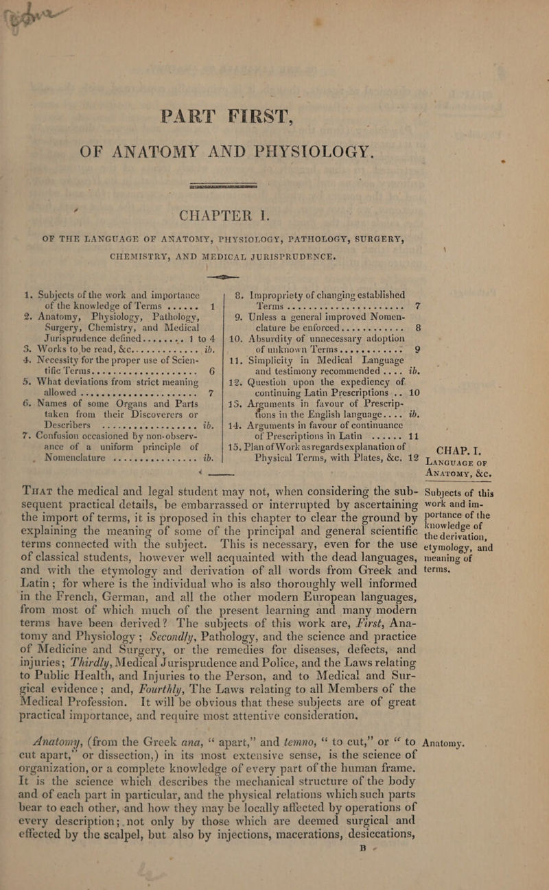 PART FIRST, OF ANATOMY AND PHYSIOLOGY. : CHAPTER I. OF THE LANGUAGE OF ANATOMY, PHYSIOLOGY, PATHOLOGY, SURGERY, CHEMISTRY, AND MEDICAL JURISPRUDENCE. —&lt;a 1. Subjects of the work and importance 8. Impropriety of changing established of the knowledge of Terms ...... 1 WETS aaiye sls ae or en eee. es arene 7 2. Anatomy, Physiology, Pathology, 9. Unless a general improved Nomen- Surgery, Chemistry, and Medical clature: be enforced\y. 2’. se &lt;'\0's 8 Jurisprudence defined........ 1 to 4 | 10. Absurdity of unnecessary adoption ey Gree 10 Ue read, WC... .. 1.00.55 ib. Of Wakown] GrM5-.\:\5 ¢.s\« s°.¢3,* 5 9 4, Necessity for the proper use of Scien- 11, Simplicity in Medical Language BEEP ing ie sigs w l¢e's ahem s 6 and testimony recommended .... ib. 5. What deviations from strict meaning 12. Question upon the expediency of. OME hig psy Slo ciols's, wa dalcly 7 continuing Latin Prescriptions .. 10 6. Names of some Organs and Parts 15. Arguments in favour of Prescrip- taken from their Discoverers or ae in the English language.... ib. RICSEIADETS | yc v'-10 0 egeenses ..e. ib, | 14. Arguments in favour of continuance 7. Confusion occasioned by non-observ- of Prescriptions in Latin ...... 11 ance of a uniform principle of 15, Plan of Work asregardsexplanation of Bomenelatare Gi. [iis ace sk ole e's ib. Physical Terms, with Plates, &amp;c, 12 € Tuat the medical and legal student may not, when considering the sub- sequent practical details, be embarrassed or interrupted by ascertaining the import of terms, it is proposed in this chapter to clear the ground by explaining the meaning of some of the principal and general scientific terms connected with the subject. This is necessary, even for the use of classical students, however well acquainted with the dead languages, and with the etymology and derivation of all words from Greek and Latin; for where is the individual who is also thoroughly well informed in the French, German, and all the other modern European languages, from most of which much of the present learning and many modern terms have been derived? The subjects of this work are, First, Ana- tomy and Physiology ; Second/y, Pathology, and the science and practice of Medicine and Surgery, or the remedies for diseases, defects, and injuries; Thirdly, Medical Jurisprudence and Police, and the Laws relating to Public Health, and Injuries to the Person, and to Medical and Sur- gical evidence; and, Fourthly, The Laws relating to all Members of the Medical Profession. It will be obvious that these subjects are of great practical importance, and require most attentive consideration. Anatomy, (from the Greek ana, “ apart,” and temno, “ to cut,” or “ to cut apart,”’ or dissection,) in its most extensive sense, is the science of organization, or a complete knowledge of every part of the human frame. It is the science which describes the mechanical structure of the body and of each part in particular, and the physical relations which such parts bear to each other, and how they may be locally affected by operations of every description;.not only by those which are deemed surgical and effected by the scalpel, but also by injections, macerations, desiccations, B- CHAP. I. LANGUAGE OF Anaromy, &amp;c. Subjects of this work and im- portance of the knowledge of the derivation, etymology, and meaning of terms, Anatomy.