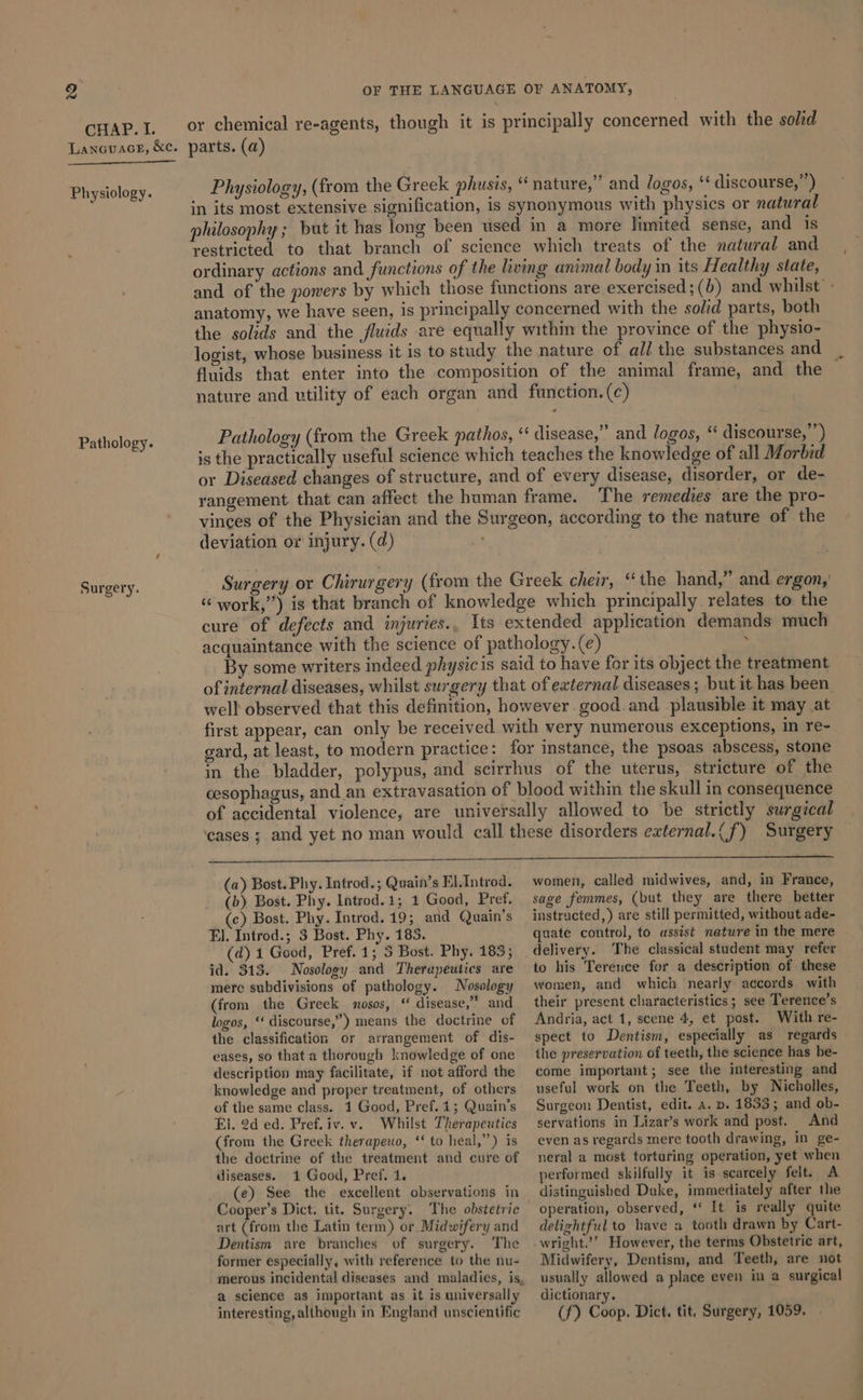 CHAP. I. LancuaceE, &amp;c. Physiology. Pathology. Surgery. OF THE LANGUAGE OF ANATOMY, or chemical re-agents, though it is principally concerned with the soled parts. (a) Physiology, (from the Greek phusis, “nature,” and logos, ‘‘ discourse,”’) in its most extensive signification, is synonymous with physics or natural philosophy ; but it has long been used in a more limited sense, and is restricted to that branch of science which treats of the natural and ordinary actions and functions of the living animal body in its Healthy state, and of the powers by which those functions are exercised;(b) and whilst» anatomy, we have seen, is principally concerned with the solid parts, both the solids and the fluids are equally within the province of the physio- logist, whose business it is to study the nature of all the substances and fluids that enter into the composition of the animal frame, and the nature and utility of each organ and function. (c) Pathology (from the Greek pathos, “‘ disease,” and logos, “ discourse, ”) is the practically useful science which teaches the knowledge of all Morbid or Diseased changes of structure, and of every disease, disorder, or de- rangement that can affect the human frame. The remedies are the pro- vinces of the Physician and the Surgeon, according to the nature of the deviation or injury. (d) _ Surgery or Chirurgery (from the Greek cheir, “the hand,” and ergon,' ““ work,”) is that branch of knowledge which principally relates to the cure of defects and injuries., Its extended application demands much acquaintance with the science of pathology. (e) : By some writers indeed physicis said to have for its object the treatment of internal diseases, whilst surgery that of external diseases; but it has been. well observed that this definition, however good. and plausible it may at first appear, can only be received with very numerous exceptions, in re- gard, at least, to modern practice: for instance, the psoas abscess, stone in the bladder, polypus, and scirrhus of the uterus, stricture of the cesophagus, and _an extravasation of blood within the skull in consequence of accidental violence, are universally allowed to be strictly surgical ‘cases ; and yet no man would call these disorders external.(f) Surgery (a) Bost. Phy. Introd.; Quain’s El.Introd. (b) Bost. Phy. Introd. 1; 1 Good, Pref. women, called midwives, and, in France, sage femmes, (but they are there better (c) Bost. Phy. Introd. 19; and Quain’s El. Introd.; 3 Bost. Phy. 185. (d) 1 Good, Pref. 1; 5 Bost. Phy. 183; id. 313. Nosology and Therapeutics are mere subdivisions of pathology. Nosology (from the Greek mosos, “ disease,” and logos, ‘‘ discourse,”) means the doctrine of the classification or arrangement of dis- eases, so that a thorough knowledge of one description may facilitate, if not afford the knowledge and proper treatment, of others of the same class. 1 Good, Pref. 1; Quain’s El. 2d ed. Pref.iv. v. Whilst Therapeutics (from the Greek therapeuo, ‘‘ to heal,”) is the doctrine of the treatment and cure of diseases. 1 Good, Pref. 1. (e) See the excellent observations in Cooper’s Dict. tit. Surgery. The obstetric art (from the Latin term) or Midwifery and Dentism are branches of surgery. The former especially, with reference to the nu- a science as important as it is universally interesting, although in England unscientific instracted,) are still permitted, without ade- quate control, to assist nature in the mere The classical student may refer to his Terence for a description of these women, and which nearly accords with their present characteristics; see Terence’s Andria, act 1, scene 4, et post. With re- spect to Dentism, especially as regards the preservation of teeth, the science has be- come important; see the interesting and useful work on the Teeth, by Nicholles, Surgeon Dentist, edit. a. p. 1833; and ob- servations in Lizar’s work and post. And even as regards mere tooth drawing, in ge- neral a most torturing operation, yet when performed skilfully it is scarcely felt. A distinguished Duke, immediately after the operation, observed, * It is really quite delightful to have a tooth drawn by Cart- wright.’’ However, the terms Obstetric art, Midwifery, Dentism, and Teeth, are not usually allowed a place even in a surgical dictionary. (f) Coop, Dict. tit, Surgery, 1059.