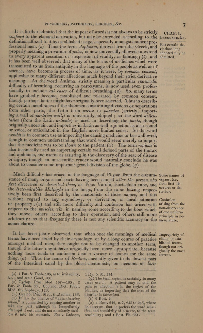 It is further admitted that the import of words is not always to be strictly confined to the classical derivation, but may be extended according to the definition affixed to it by established usage, especially amongst eminent pro- fessional men. (s) Thus the term Asphyxia, derived from the Greek, and properly meaning a privation of pulse, is now universally allowed to extend to every apparent cessation or suspension of vitality, as fainting; (¢) and it has been well observed, that many of the terms of medicines which were transmitted to us from antiquity in the language of the people as well as of science, have become in process of time, as it were, by common consent, applicable to many different affections much beyond their strict derivative meaning. As the word Asthma, strictly meaning a particular spasmodic difficulty of breathing, recurring in paroxysms, is now used even profes- sionally to include all cases of difficult breathing. (uv) So, many terms have gradually become established and tolerated by common consent, though perhaps better might have originally been selected. ‘Thus in describ- ing certain membranes of the abdomen constituting divisions or separations from other parts, the Latin term paries or parietes (strictly, import- ing a wall or partition wall,) is universally adopted; so the word articu- lation (from the Latin articulo) is used in describing the joints, though originally uncertain, and importing in Latin as well a junction as also sound or voice, or articulation in the English more limited sense. So the word exhibit is in common use as importing the causing medicine to be swallowed, though in common understanding that word would seem merely to import that the medicine was to be shown to the patient.(a«) The term regions is also technically used as importing certain well defined parts of the thorax and abdomen, and useful as assisting in the discovery of the seat of disease or injury, though an unscientific reader would naturally conclude he was about to consider some important grand division of the globe. (y) Much difficulty has arisen in the language of Physic from the circum- stance of many organs and parts having been named ajter the person who first discovered or described them, as Pons Varolii, Eustachian tube, and the Rete-mirabile Malpighi in the lungs, from the same having respec- tively been first described by the anatomists of those names, and this without regard to any etymology, or derivation, or local situation or property ; (2) and still more difficulty and confusion has arisen with respect to the muscles, viz. in naming some according to the bone which they move, others according to their operation, and others still more arbitrarily ; so that frequently there is not any scientific accuracy in the nomenclature. ; it has been justly observed, that when once the meanings of medical terms have been fixed by their etymology, or by a long course of practice amongst medical men, they ought not to be changed to another term, though the latter might have originally been more appropriate, because nothmg more tends to confusion than a variety of names for the same thing. (a) Thus the name of Rectum, anciently given to the lowest part of the intestinal canal by the oldest anatomists, on account of their ~ (s) 1 Par. &amp; Fonb., 105, as to irritability, &amp;c. ; and see 1 Good, 580. (t) Cyclop. Prac, Med. 167—185; 2 Par. &amp; Fonb. 35; Copland. Dict. Pract. Med. tit. Asphyxy, 128. (u) Cyclop. Prac. Med. tit. Asthma, 183. () In law the offence of “ administering poison,” is committed by causing another to ‘take any part, although he immediately after spit it out, and do not absolutely swal- low it into his stomach. Rewx v. Cadman, 1 Ry. &amp; M. 114. (y) The term region is certainly in many cases useful. A patient may be told the pain or affection is in the region of the bladder, as importing that the seat of the disorder is thereabout. (2) 2 Bost. 4. (a) 1 Bost. 242, n.7, 243 to 245, where he observes, that he prefers the word sensa- tion, and sensitivity of a nerve, to the term sensibility ; and 1 Bost. Ph, 341. CHAP. I. Lanouace, &amp;c. But certain de- viations long adopted may be admitted. Some names of organs, &amp;c. from first dis- coverer or de- scriber. Confusion arising from the non-observance of one uniform principle in no- menclature. Impropriety of changing esta~ blished terms, though not ori- ginally the most correct.