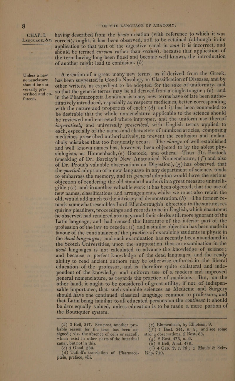 CHAP. I. Lanouace, &amp;c. Unless a new nomenclature should be uni- versally pre- scribed and en- forced, having described from the brute creation (with reference to which it was correct), ought, it has been observed, still to be retained (although in its application to that part of the digestive canal in man it is incorrect, and should be termed curvum rather than rectum), because that application of the term having long been fixed and become well known, the introduction of another might lead to confusion. (0) A creation of a great many new terms, as if derived from the Greek, has been suggested in Good’s Nosology or Classification of Diseases, and by other writers, as expedient to be adopted for the sake of uniformity, and so that the generic terms may be all derived from a single tongue ; (c) and in the Pharmacopeeia Londinensis many new terms have of late been autho- ritatively introduced, especially as respects medicines, better corresponding with the nature and properties of each; (d) and it has been contended to be desirable that the whole nomenclature applicable to the science should be reviewed and corrected where improper, and the uniform use thereof imperatively and universally prescribed, with English terms applied to each, especially of the names and characters of unmixed articles, composing medicines prescribed authoritatively, to prevent the confusion and melan- choly mistakes that tuo frequently occur. ‘The change of well established and well known names has, however, been objected to by the ablest phy- siologists, as Blumenbach, (e) Bostock, and others. Thus Dr. Bostock (speaking of Dr. Barclay’s New Anatomical Nomenclature, (f) and also of Dr. Prout’s valuable observations on Digestion), (¢) has observed that the partial adoption of a new language in any department of science, tends to embarrass the memory, and its general adoption would have the serious objection of rendering the old standard authors in a great measure unintelli- gible ;(c) and in another valuable work it has been objected, that the use of new names, classifications and arrangements, whilst we must also retain the old, would add much to the intricacy of demonstration.(k) The former re- mark somewhatresembles Lord Eliecnborough’s objection to the statute, re- quiring pleadings, proceedings and records to be in English, which enactment he observed had rendered attorneys and their clerks still more ignorant of the Latin language, and had caused the literature of the inferior part of the profession of the law to recede ; (7) and a similar objection has been made in favour of the continuance of the practice of examining students in physic in the dead languages ; and such examination has recently been abandoned in the Scotch Universities, upon the supposition that an exammation in the dead languages is not calculated to advance the knowledge of science ; and because a perfect knowledge of the dead languages, and the ready ability to read ancient authors may be otherwise enforced in the liberal education of the professor, and is therefore quite collateral and inde- pendent of the knowledge and uniform use of a modern and improved general nomenclature, as regards the practice of medicine. But, on the other hand, it ought. to be considered of great utility, if not of indispen- sable importance, that such valuable sciences as Medicine and Surgery should have one continued classical language common to professors, and that Latin being familiar to all educated persons on the continent it should be here equally valued, unless education is to be made a mere portion of the Boutiquier system. (6) 3 Bell, 317. See post, another pro- (e) Blumenbach, by Elliotson, 9. bable reason for the term has been as- (Fa Bost. 341, n. 2; and see some signed ; viz. the absence of cells or sacculi, strong observations, 5 Bost, 68. which exist in other parts of the intestinal (g) 2 Bost, 478, n. 6. canal, but not in this. (h) 2 Bell, Anat. 470. (c) 1 Good, 580. (i) 4 Geo. 2. c. 26; 1 Maule'&amp; Selw, (d) Tuthill’s translation of Pharmaco- Rep. 710. peia, preface, vili. ~