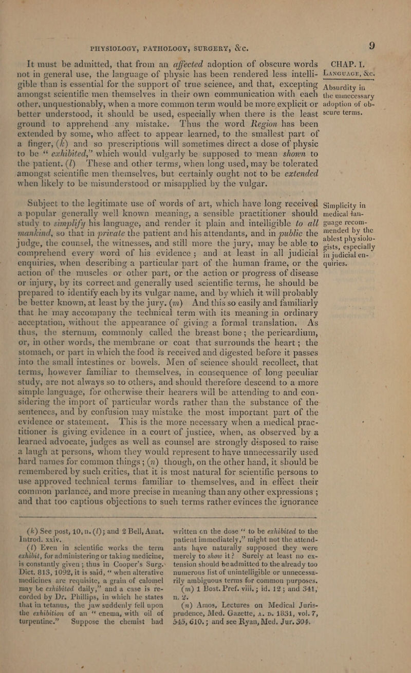 It must be admitted, that from an affected adoption of obscure words not in general use, the language of physic has been rendered less intelli- gible than is essential for the support of true science, and that, excepting amongst scientific men themselves in their own communication with each other, unquestionably, when a more common term would be more explicit or better understood, it should be used, especially when there is the least ground to apprehend any mistake. Thus the word Region has been extended by some, who affect to appear learned, to the smallest part of a finger, (£) and so prescriptions will sometimes direct a dose of physic to be “ exhibited,’ which would vulgarly be supposed to mean shown to the patient. (7) These and other terms, when long. used, may be tolerated amongst scientific men themselves, but certainly ought not to be extended when likely to be misunderstood or misapplied by the vulgar. Subject to the legitimate use of words of art, which have long received a popular generally well known meaning, a sensible practitioner should study to simplify his language, and render it plain and intelligible to all mankind, so that in private the patient and his attendants, and in public the judge, the counsel, the witnesses, and still more the jury, may be able to comprehend every word of his evidence; and at least in all judicial enquiries, when describing a particular part of the human frame, or the action of the muscles or other part, or the action or progress of disease or injury, by its correct and generally used scientific terms,.he should be prepared to identify each by its vulgar name, and by which it will probably be better known, at least by the jury. (m) And this so easily and familiarly that he may accompany the technical term with its meaning in ordinary - acceptation, without the appearance of giving a formal translation. As thus, the sternum, commonly called the breast bone; the pericardium, or, in other words, the membrane or coat that surrounds the heart; the stomach, or part in which the food is received and digested before it passes into the small intestines or bowels. Men of science should recollect, that terms, however familiar to themselves, in consequence of long peculiar study, are not always so to others, and should therefore descend to a more simple language, for otherwise their hearers will be attending to and con- sidering the import of particular words rather than the substance of the sentences, and by confusion may mistake the most important part of the evidence or statement. ‘This is the more necessary when a medical prac- titioner is giving evidence in a court of justice, when, as observed by a learned advocate, judges as well as counsel are strongly disposed to raise a laugh at persons, whom they would represent to have unnecessarily used hard names for common things; (n) though, on the other hand, it should be remembered by such critics, that it is most natural for scientific persons to use approved technical terms familiar to themselves, and in. effect their common parlance, and more precise in meaning than any other expressions ; and that too captious objections to such terms rather evinces the ignorance (k) See post, 10, n. (1); and 2 Bell, Anat. Introd. xxiv. (l!) Even in scientific works the term exhibit, for administering or taking medicine, is constantly given ; thus in Cooper’s Surg. written on the dose ‘* to be exhibited to the patient immediately,” might not the attend- ants have naturally supposed they were merely to show it? Surely at least no ex- tension should be admitted to the already too Dict. 813, 1092, it is said, “ when alterative medicines are requisite, a grain of calomel may be exhibited daily,” and a case is re- corded by Dr. Phillips, in which he states that in tetanus, the jaw suddenly fell upon the exhibition of an “ enema, with oil of turpentine.” Suppose the chemist had numerous list of unintelligible or unnecessa- rily ambiguous terms for common purposes. (m) 1 Bost. Pref. viii, ; id. 12; and 341, n, 2. (n) Amos, Lectures on Medical Juris- prudence, Med. Gazette, a. p. 1831, vol. 7, 545, 610.5 and see Ryan, Med. Jur. 304, 9 CHAP. I. Lanouacg, &amp;c. Absurdity in the unecessary adoption of ob- scure terms. Simplicity in medical dan- guage recom- mended by the ablest phy siolo- gists, especially in judicial en- quiries.