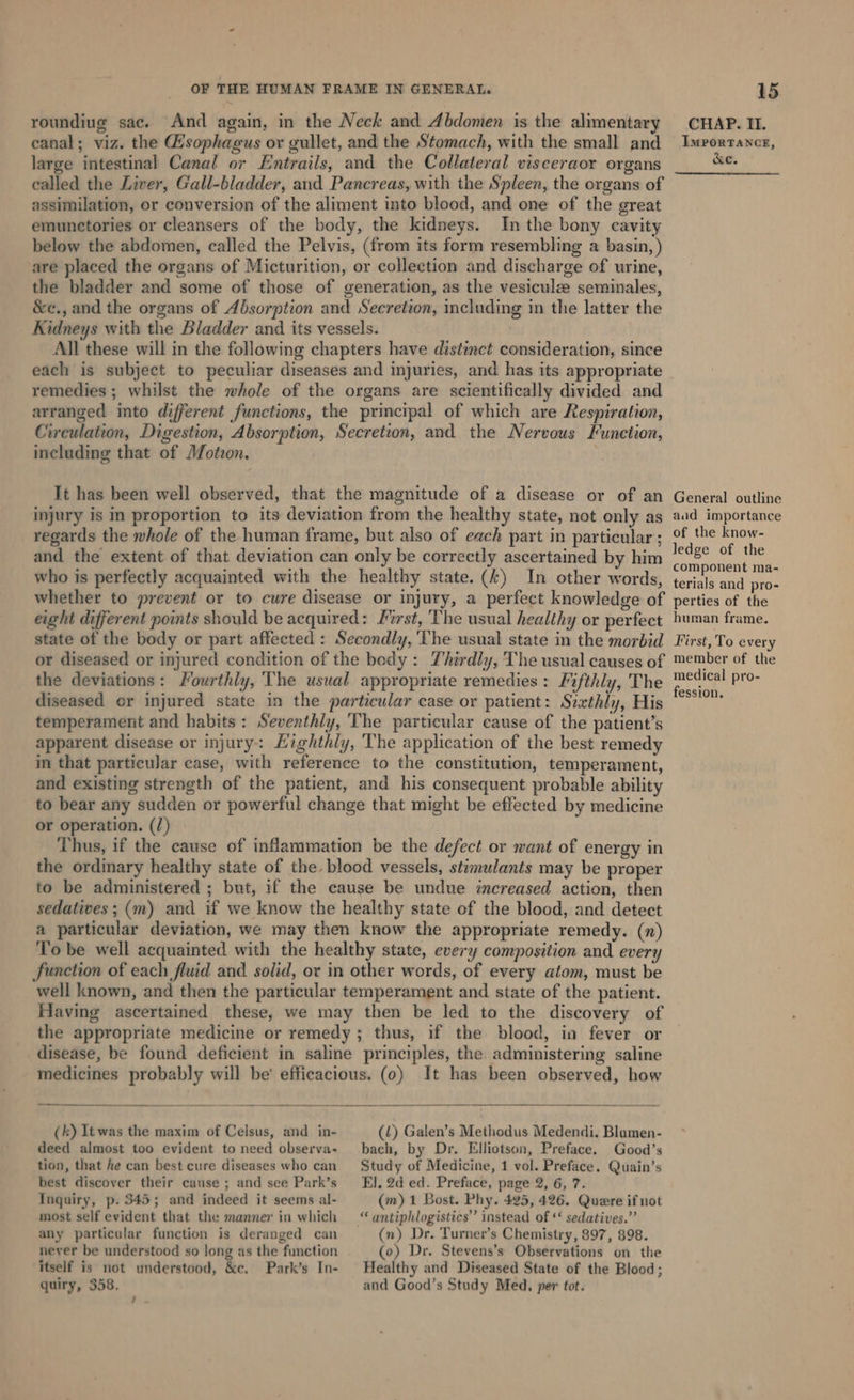 OF THE HUMAN FRAME IN GENERAL. roundiug sac. And again, in the Neck and Abdomen is the alimentary canal; viz. the Hsophagus or gullet, and the Stomach, with the small and large intestinal Canal or Entrails, and the Collateral visceraor organs called the Liver, Gall-bladder, and Pancreas, with the Spleen, the organs of assimilation, or conversion of the aliment into blood, and one of the great emunetories or cleansers of the body, the kidneys. In the bony cavity below the abdomen, called the Pelvis, (from its form resembling a basin, ) are placed the organs of Micturition, or collection and discharge of urine, the bladder and some of those of generation, as the vesicule seminales, &amp;e., and the organs of Absorption and Secretion, cluding in the latter the Kidneys with the Bladder and its vessels. All these will in the following chapters have distinct consideration, since each is subject to peculiar diseases and injuries, and has its appropriate remedies ; whilst the whole of the organs are scientifically divided and arranged into different functions, the principal of which are Respiration, Circulation, Digestion, Absorption, Secretion, and the Nervous Hunetion, including that of Motzon. . It has been well observed, that the magnitude of a disease or of an injury is in proportion to its deviation from the healthy state, not only as regards the whole of the human frame, but also of each part in particular; and the extent of that deviation can only be correctly ascertained by him who is perfectly acquainted with the healthy state. (4) In other words, whether to prevent or to cure disease or injury, a perfect knowledge of eight different points should be acquired: Hirst, The usual healthy or perfect state of the body or part affected : Secondly, 'The usual state in the morbid or diseased or injured condition of the bedy: Thirdly, The usual causes of the deviations: Fourthly, ‘The usual appropriate remedies: Fifthly, The diseased or injured state in the particular case or patient: Sixthly, His temperament and habits : Seventhly, ‘The particular cause of the patient’s apparent disease or injury: Eighthly, The application of the best remedy in that particular case, with reference to the constitution, temperament, and existing strength of the patient, and his consequent probable ability to bear any sudden or powerful change that might be effected by medicine or operation. (/) Thus, if the cause of inflammation be the defect or want of energy in the ordinary healthy state of the. blood vessels, stimulants may be proper to be administered ; but, if the cause be undue increased action, then sedatives; (m) and if we know the healthy state of the blood, and detect a particular deviation, we may then know the appropriate remedy. (n) To be well acquainted with the healthy state, every composition and every Function of each fluid and solid, or in other words, of every atom, must be well known, and then the particular temperament and state of the patient. Having ascertained these, we may then be led to the discovery of the appropriate medicine or remedy; thus, if the blood, in fever or disease, be found deficient in saline principles, the administering saline medicines probably will be’ efficacious. (0) It has been observed, how (k) It was the maxim of Celsus, and in- deed almost too evident to need observa- tion, that he can best cure diseases who can best discover their cause ; and see Park’s Inquiry, p. 545; and indeed it seems al- most self evident that the manner in which any particular function is deranged can never be understood so long as the function itself is not understood, &amp;c. Park’s In- quiry, 358. Ps (1) Galen’s Methodus Medendi, Blamen- bach, by Dr. Elliotson, Preface. Good’s Study of Medicine, 1 vol. Preface. Quain’s E}. 2d ed. Preface, page 2, 6, 7. (m) 1 Bost. Phy. 425, 426. Quere if not (n) Dr. Turner’s Chemistry, 897, 898. (0) Dr. Stevens’s Observations on the Healthy and Diseased State of the Blood; and Good’s Study Med, per tot. 15 CHAP. Il. IMPORTANCE, &amp;e. General outline aad importance of the know- ledge of the component ma- terials and pro- perties of the human frame. First, To every member of the medical pro- fession,