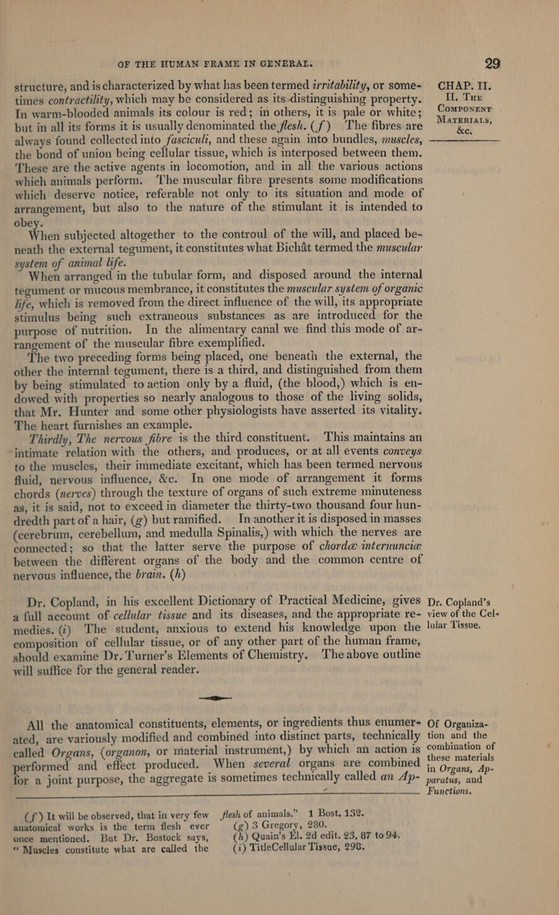 structure, and is characterized by what has been termed zrritability, or some- — CHAP. II. times contractility, which may be considered as its distinguishing property. II. Tue In warm-blooded animals its colour is red; in others, it is pale or white; ComPonEnt but in all its forms it is usually denominated the flesh. (f) The fibres are bi always found collected into fasciculi, and these again into bundles, muscles, : the bond of union being cellular tissue, which is interposed between them. These are the active agents in locomotion, and in all the various actions which animals perform. The muscular fibre presents some modifications which deserve notice, referable not only to its situation and mode of arrangement, but also to the nature of the stimulant it is intended to obey. When subjected altogether to the controul of the will, and placed be- neath the external tegument, it constitutes what Bichat termed the muscular system of animal life. When arranged in the tubular form, and disposed around the internal tegument or mucous membrance, it constitutes the muscular system of organic life, which is removed from the direct influence of the will, its appropriate stimulus being such extraneous substances as are introduced for the purpose of nutrition. In the alimentary canal we find this mode of ar- rangement of the muscular fibre exemplified. The two preceding forms being placed, one beneath the external, the other the internal tegument, there is a third, and distinguished from them by being stimulated to action only by a fluid, (the blood,) which is en- dowed with properties so nearly analogous to those of the living solids, that Mr. Hunter and some other physiologists have asserted its vitality. The heart furnishes an example. Thirdly, The nervous fibre is the third constituent. This maintains an intimate relation with the others, and produces, or at all events conveys to the muscles, their immediate excitant, which has been termed nervous fluid, nervous influence, &amp;c. In one mode of arrangement it forms chords (nerves) through the texture of organs of such extreme minuteness as, it is said, not to exceed in diameter the thirty-two thousand four hun- dredth part of a hair, (g) but ramified. In another it is disposed in masses (cerebrum, cerebellum, and medulla Spinalis,) with which the nerves are connected; so that the latter serve the purpose of chord@ internuncie between the different organs of the body and the common centre of nervous influence, the brain. (h) ! Dr. Copland, in his excellent Dictionary of Practical Medicine, gives D,. Copland’s a full account of cellular tissue and its diseases, and the appropriate re- view of the Cel- medies. (i) The student, anxious to extend his knowledge upon the lular Tissue. composition of cellular tissue, or of any other part of the human frame, should examine Dr. Turner’s Elements of Chemistry, The above outline will suffice for the general reader. =e All the anatomical constituents, elements, or ingredients thus enumer- Of Organiza- ated, are variously modified and combined into distinct parts, technically tion and the ealled Organs, (organon, or material instrument,) by which an action is Combination of performed and effect produced. When several organs are combined eren pa es for a joint purpose, the aggregate 1s sometimes technically called an Ap- Sane par a Functions. (f ) It will be observed, that in very few flesh of animals.” 1 Bost, 132. anatomical works is the term flesh ever (g) 3 Gregory, 280. once mentioned. But Dr. Bostock says, (h) Quain’s El. 2d edit. 23, 87 to 94,
