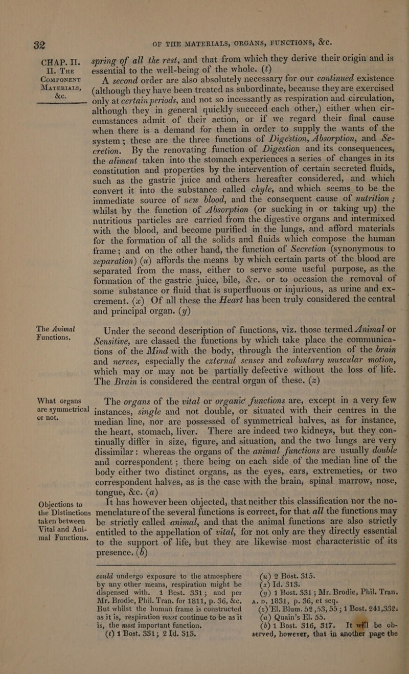CHAP. II. II. Tue ComMPonENT MarTeriats, &amp;c. The Animal Functions. What organs are symmetrical or not, Objections to the Distinctions taken between Vital and Ani- mal Functions. OF THE MATERIALS, ORGANS, FUNCTIONS, &amp;c. spring of all the rest, and that from which they derive their origin and is essential to the well-being of the whole. (¢) A second order are also absolutely necessary for our continued existence (although they have been treated as subordinate, because they are exercised only at certain periods, and not so incessantly as respiration and circulation, although they in general quickly succeed each other,) either when cir- cumstances admit of their action, or if we regard their final cause when there is a demand for them in order to supply the wants of the system; these are the three functions of Digestion, Absorption, and Se- cretion. By the renovating function of Digestion and its consequences, the aliment taken into the stomach experiences a series of changes in its constitution and properties by the intervention of certain secreted fluids, such as the gastric juice and others hereafter considered, and which convert it into the substance called chyle, and which seems, to be the immediate source of new blood, and the consequent cause of nutrition ; whilst by the function of Absorption (or sucking in or taking up) the nutritious particles are carried from the digestive organs and intermixed with the blood, and become purified in the lungs, and afford materials for the formation of all the solids and fluids which compose the human frame; and on the other hand, the function of Secretion (synonymous to separation) (w) affords the means by which certain parts of the blood are separated from the mass, either to serve some useful purpose, as the formation of the gastric juice, bile, &amp;c. or to occasion the removal of some substance or fluid that is superfluous or injurious, as urine and ex- crement. () Of all these the Heart has been truly considered the central and principal organ. (y) Under the second description of functions, viz. those termed Animal or Sensitive, are classed the functions by which take place the communica- tions of the Mind with the body, through the intervention of the brain and nerves, especially the external senses and voluntary muscular motion, which may or may not be partially defective without the loss of life. The Brain is considered the central organ of these. (2) The organs of the vital or organic functions are, except in a very few instances, single and not double, or situated with their centres in the median line, nor are possessed of symmetrical halves, as for instance, the heart, stomach, liver. There are indeed two kidneys, but they con- tinually differ in size, figure, and situation, and the two lungs are very dissimilar: whereas the organs of the animal functions are usually double and correspondent ; there being on each side of the median line of the body either two distinct organs, as the eyes, ears, extremeties, or two correspondent halves, as is the case with the brain, spinal marrow, nose, tongue, &amp;c. (a) : It has however been objected, that neither this classification nor the no- — menclature of the several functions is correct, for that all the functions may be strictly called animal, and that the animal functions are also strictly entitled to the appellation of vital, for not only are they directly essential to the support of life, but they are likewise most characteristic of its presence. (b) could undergo exposure to the atmosphere (uw) 2 Bost. 315. by any other means, respiration might be (x) Id. 313. dispensed with. 14 Bost. 331; and per (y) 1 Bost. 331 ; Mr. Brodie, Phil. Tran. Mr. Brodie, Phil. Tran. for 1811, p.36,&amp;c. a. p. 1831, p. 36, et seq. But whilst the homan frame is constructed (s)’El. Blum. 52 ,53, 55 ; 1 Bost. 241,332. as it is, respiration must continue to be as it (a) Quain’s El. 55. is, the most important function. (b) 1 Bost. 316, 317. 1 wl be ob- (t) 1 Bost. 331; 2 Id. 313, served, however, that in another page the —