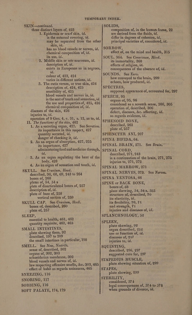 SKIN—continued. three distinct layers of, 423 1, Epidermis or scarf skin, id. is the external covering, id. may be separated from the other skin, id. has no blood vessels or nerves, id. chemical composition of, id. its use, id. 2. Middle skin or rete mucosum, id. description of, id. exists in Europeans as in negroes, id. colour of, 423, 424 varies in different nations, id. 3. The cutis verum, or true skin, 424 description of, 424, 425 sensibility of, 425 blood vessels and nerves in, id. is the seat of touch and sensation, id. the use and properties of, 425, 426 chemical composition of, id. diseases of the skin, 426 injuries to, id. operation of 9 Geo. 4, c. 31, s. 12, as to, ad. Il. The functions of the skin, 462 1. As asecreting organ, 427. See Secretion, its importance in this respect, 427 quantity secreted, id. danger of checking it, id. 2. As an organ of absorption, its importance, 427 administering food and medicine through, id. 3. As an organ regulating the heat of the body, 428 4, As an organ of sensation and touch, id. SKULL. See Cranium, Head. described, 36, 68, 69, 243 to 264 bones of, 260 plates of, 54, 54a plate of disarticulated bones of, 257 description of, id. - plate of base of, 258 vertical section of, 259 SKULL CAP. See Cranium, Skull. bones of, described, 260 plate of, 257 SLEEP, essential to health, 461, 462 quantity requisite, 462, 463 SMALL INTESTINES, plate shewing them, 92 described, 197 to 209 the small intestines in particular, 198 SMELL. See Nose, Nostrils. sense of, described, 302 organs of, 302, 303 schneiderian membrane, 302 blood vessels and nerves of, id. law respecting offensive smells, &amp;c. 303, 465 effect of habit as regards nuisances, 465 SNEEZING, 116 SNORING, 117 SOBBING, 116 SOFT PALATE, 174, 179 427, 225 SOLIDS, are derived from the fluids, id. differ in degrees of cohesion, id. principal varieties of, considered, id. SORROW, effect of, on the mind and health, 315 SOUL, 364. See Conscience, Mind. its immortality, 368 effects of religion, id. consequences of the absence of, id. SOUNDS. See Ears. haw conveyed to the brain, 299 echoes, how produced, id. SPECTRES, SPEECH, 95 organs of, 95, 96 operation of, described, 306 defect, diseases, &amp;c. affecting, id. as regards evidence, id. SPHENOID BONE, described, 262 plate of, 257 SPHINCTER ANI, 207 SPINA BIFIDA, 64. SPINAL BRAIN, 271. SPINAL CORD, described, 271, 243 See Brain. injuries to, 271, 272 SPINAL MARROW, 271 SPINAL NERVES, 373. See Nerves. SPINA VENTOSA, 66 SPINE or BACK BONE, bones of, 68 plate shewing, 54, 54a, 383 structure of, described, 70 its elasticity, id. its flexibility, 70, 71 and strength, 71 injuries and diseases of, id. SPLANCHNOLOGY, 52 SPLEEN, plate shewing, 92 organ described, 216 use or function of, id. diseases of, 217 injuries to, id. SQUINTING, described, 296, 297 suggested cure for, 297 STAPEDIUS MUSCLE, plate shewing situation of, 299 STAPES, plate shewing, 299 STERILITY, considered, 37-4 legal consequences of, 574 to 578 when grounds of divorce, id. |