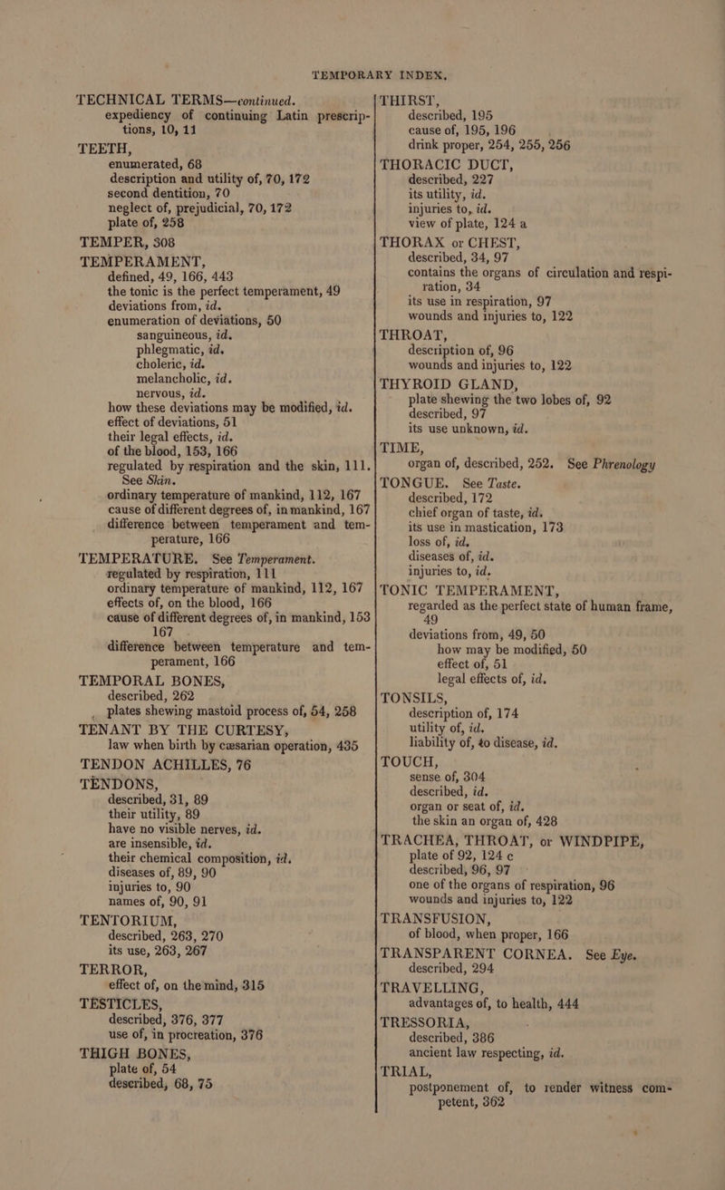 TECHNICAL TERMS—eontinued. expediency of continuing Latin prescrip- tions, 10, 11 TEETH, enumerated, 68 description and utility of, 70, 172 second dentition, 70 neglect of, prejudicial, 70, 172 plate of, 258 TEMPER, 308 TEMPERAMENT, defined, 49, 166, 443 the tonic is the perfect temperament, 49 deviations from, id. enumeration of deviations, 50 sanguineous, id. phlegmatic, id. choleric, id. melancholic, id. nervous, id. how these deviations may be modified, id. effect of deviations, 51 their legal effects, id. of the blood, 153, 166 regulated by respiration and the skin, 111. See Skin. ordinary temperature of mankind, 112, 167 cause of different degrees of, in mankind, 167 difference between temperament and tem- perature, 166 TEMPERATURE, See Temperament. regulated by respiration, 111 ordinary temperature of mankind, 112, 167 effects of, on the blood, 166 cause of different degrees of, in mankind, 153 167 difference between temperature and tem- perament, 166 TEMPORAL BONES, described, 262 plates shewing mastoid process of, 54, 258 TENANT BY THE CURTESY, law when birth by czsarian operation, 435 TENDON ACHILLES, 76 TENDONS, described, 31, 89 their utility, 89 have no visible nerves, zd. are insensible, id. their chemical composition, id, diseases of, 89, 90 Injuries to, 90 names of, 90, 91 TENTORIUM, described, 263, 270 its use, 263, 267 TERROR, effect of, on the mind, 315 TESTICLES, described, 376, 377 use of, in procreation, 376 THIGH BONES, plate of, 54 described, 68, 75 THIRST, described, 195 cause of, 195, 196 drink proper, 254, 255, 256 THORACIC DUCT, described, 227 its utility, id. injuries to, id. view of plate, 124 a THORAX or CHEST, described, 34, 97 contains the organs of circulation and respi- ration, 34 its use in respiration, 97 wounds and injuries to, 122 THROAT, description of, 96 wounds and injuries to, 122 THYROID GLAND, plate shewing the two lobes of, 92 described, 97 its use unknown, id. TIME, organ of, described, 252. See Phrenology TONGUE. See Taste. described, 172 chief organ of taste, id. its use in mastication, 173 loss of, id. diseases of, id. injuries to, id. TONIC TEMPERAMENT, regarded as the perfect state of human frame, 49 deviations from, 49, 50 how may be modified, 50 effect of, 51 legal effects of, id. TONSILS, description of, 174 utility of, id. liability of, ¢0 disease, id. TOUCH, sense. of, 304 described, id. organ or seat of, id. the skin an organ of, 428 plate of 92, 124 c¢ described, 96, 97 one of the organs of respiration, 96 wounds and injuries to, 122 TRANSFUSION, of blood, when proper, 166 TRANSPARENT CORNEA. See Eye. described, 294 TRAVELLING, advantages of, to health, 444 TRESSORIA, described, 386 ancient law respecting, id. TRIAL, postponement of, to render witness com- petent, 362