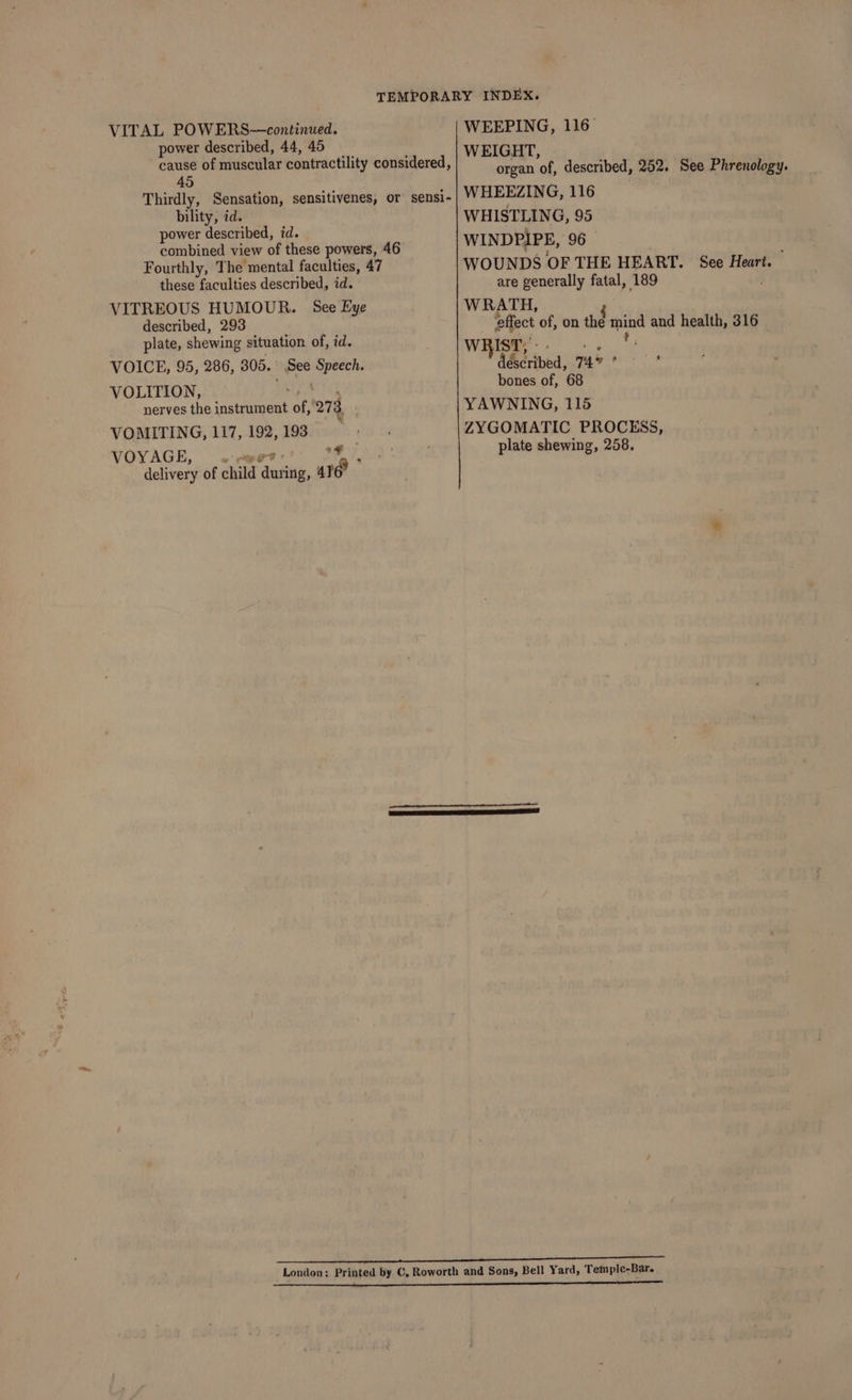 TEMPORARY INDEX. VITAL POWERS—continued. WEEPING, 116 power described, 44, 45 WEIGHT, ie of muscular contractility considered, organ “of described, 252. See Phrenology. Thirdly, Sensation, sensitivenes, or sensi- WHEEZING, 116 pita id. re i. WHISTLING, 95 power described, 7 combined view of these powers, 46 WIN DPIP E, 96 Fourthly, The mental faculties, 47 WOUNDS OF THE HEART. See Heart. these faculties described, id. are generally fatal, 189 VITREOUS HUMOUR. See Eye WRATH, F described, 293 effect of, on the mind and health, 316 plate, shewing situation of, id. WRIST, : t, VOICE, 95, 286, 305. See Speech. S&amp;cribed, 745 ; VOLITION, bones of, 68 nerves the Binds Sli of, 273, YAWNING, 115 VOMITING, 117, 192, 193 By ad th ZYGOMATIC PROCESS, VOYAGE 7 ; plate shewing, 258. delivery of child ‘duit, ur” ects siping ane as OPIS CTA LAD LO eT London; Printed by C, Roworth and Sons, Bell Yard, Temple-Bar.