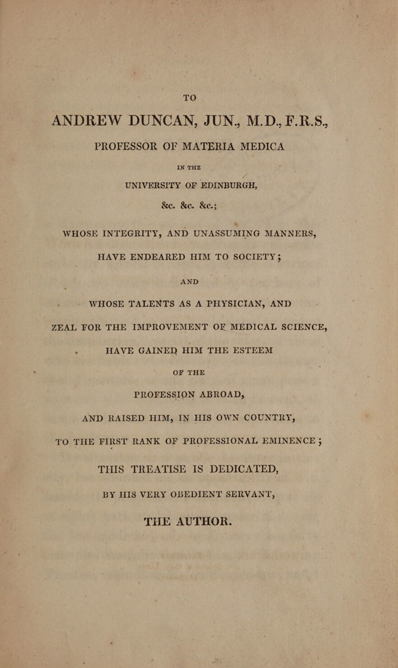 TO ANDREW DUNCAN, JUN, M.D. F.RBS, PROFESSOR OF MATERIA MEDICA IN THE UNIVERSITY OF EDINBURGH, &amp;e. &amp;e. &amp;e.; » WHOSE INTEGRITY, AND UNASSUMING MANNERS, “HAVE ENDEARED HIM TO SOCIETY; AND WHOSE TALENTS AS A PHYSICIAN, AND ZEAL FOR THE IMPROVEMENT OF MEDICAL SCIENCE, HAVE GAINED HIM THE ESTEEM OF THE PROFESSION ABROAD, AND RAISED HIM, IN HIS OWN COUNTRY, TO THE FIRST RANK OF PROFESSIONAL EMINENCE j THIS TREATISE IS DEDICATED, BY HIS VERY OBEDIENT SERVANT, THE AUTHOR.