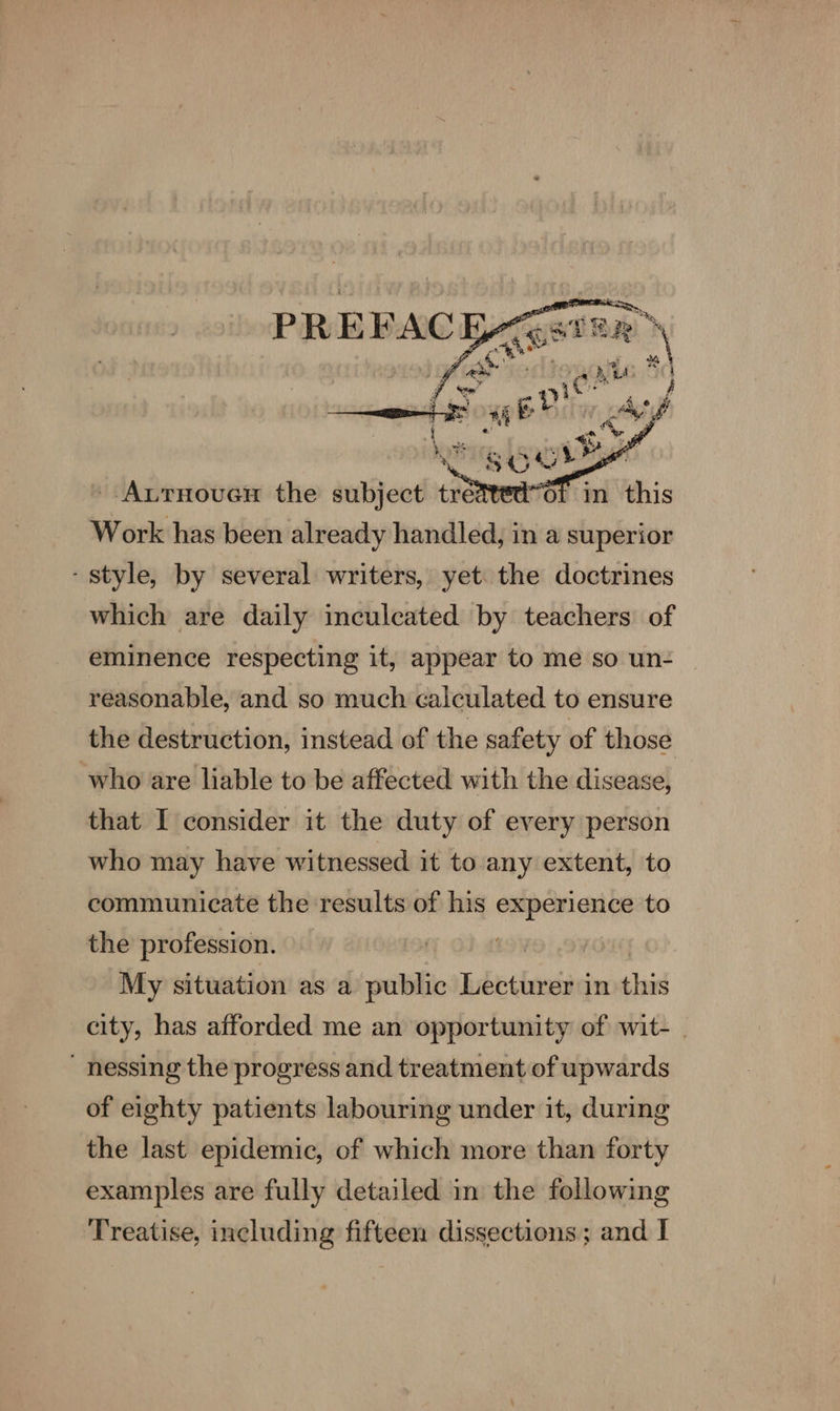 - Aurnoucy the subject = fi Work has been already handled, in a superior - style, by several writers, yet the doctrines which are daily inculcated by teachers of eminence respecting it, appear to me so un- reasonable, and so much calculated to ensure the destruction, instead of the safety of those who are liable to be affected with the disease, that I consider it the duty of every person who may have witnessed it to any extent, to communicate the results of his is int to the profession. 19) ‘My situation as a public Lecturer in sic city, has afforded me an opportunity of wit- .  nessing the progress and treatment of upwards of eighty patients labouring under it, during the last epidemic, of which more than forty examples are fully detailed in the following