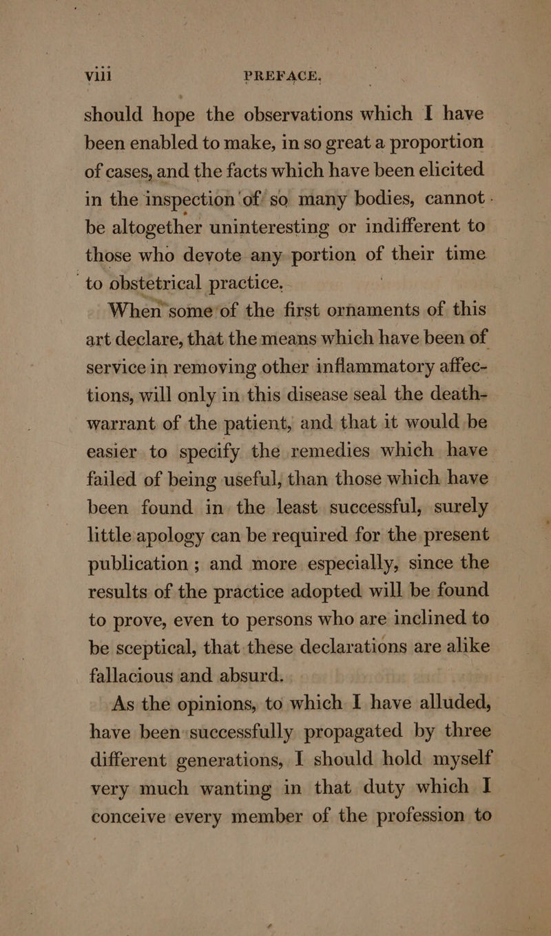 should hope the observations which I have been enabled to make, in so great a proportion: of cases, and the facts which have been elicited in the inspection ‘of so many bodies, cannot - be altogether uninteresting or indifferent to those who devote any portion of their time to obstetrical practice, - When’ some ‘of the first ornaments of this art declare, that the means which have been of service In removing other inflammatory affec- tions, will only in this disease seal the death- warrant of the patient, and that it would be easier to specify the remedies which have failed of being useful, than those which have been found in the least successful, surely little apology can be required for the present publication ; and more especially, since the results of the practice adopted will be found to prove, even to persons who are inclined to be sceptical, that these declarations are alike fallacious and absurd. As the opinions, to which I have alluded, have been«successfully propagated by three different generations, I should hold myself very much wanting in that duty which I conceive every member of the profession to