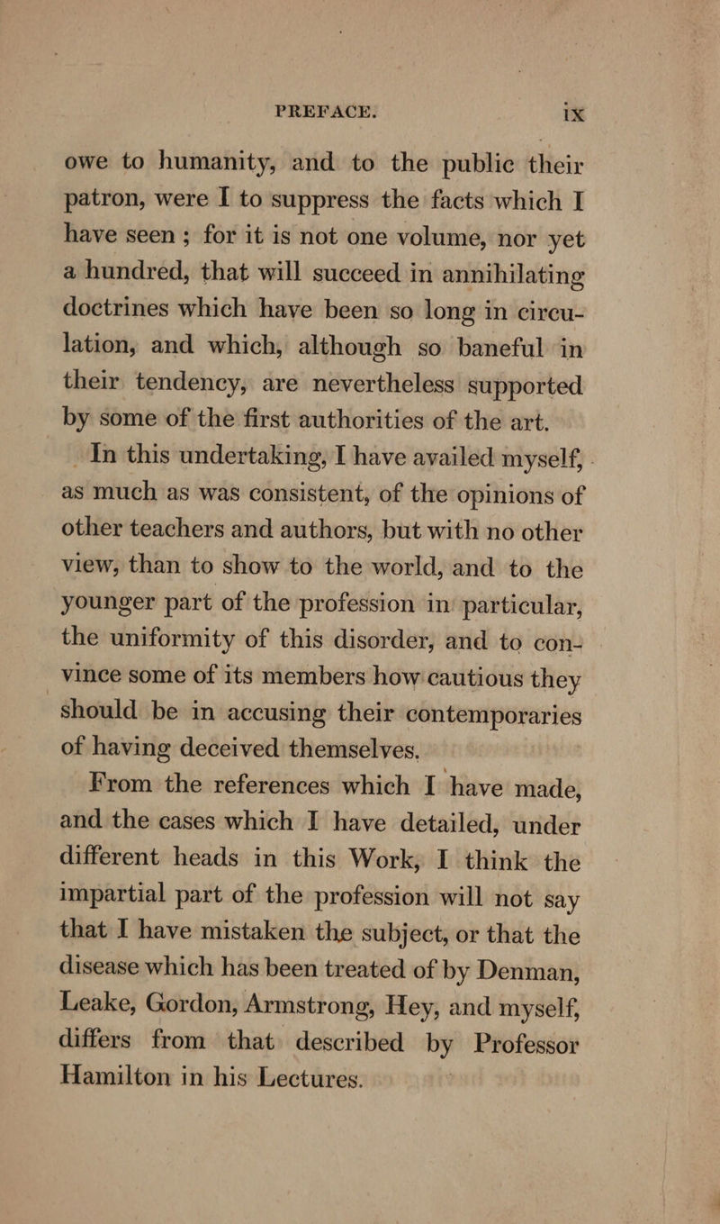 owe to humanity, and to the public their patron, were I to suppress the facts which I have seen ; for it is not one volume, nor yet a hundred, that will succeed in annihilating doctrines which have been so long in cireu- lation, and which, although so baneful in their tendency, are nevertheless supported by some of the first authorities of the art. In this undertaking, I have availed myself, as much as was consistent, of the opinions of other teachers and authors, but with no other view, than to show to the world, and to the younger part of the profession in’ particular, the uniformity of this disorder, and to con- vince some of its members how cautious they should be in accusing their contemporaries of having deceived themselves. From the references which I have made, and the cases which I have detailed, under different heads in this Work, I think the impartial part of the profession will not say that I have mistaken the subject, or that the disease which has been treated of by Denman, Leake, Gordon, Armstrong, Hey, and myself, differs from that described ny Professor Hamilton in his Lectures.