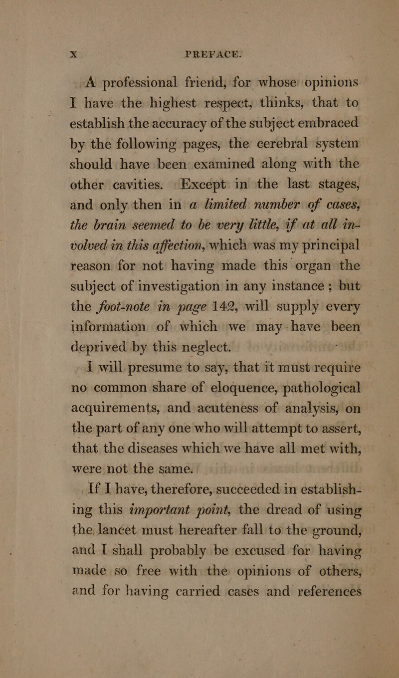 A professional friend, for whose: opmions | I have the highest respect, thinks, that to establish the accuracy of the subject embraced by the following pages, the cerebral system should have been examined along with the ether cavities. Except in the last stages, and only then in a limited number of cases, the brain seemed to be very little, if at all in- volved in this affection, which was my principal reason for not having made this organ the subject of investigation in any instance ; but the foot-note in page 142, will supply every information of which we may - have been — deprived by this neglect. | nay i will presume to say, that it must require no common share ef eloquence, pathological acquirements, and acuteness of analysis, on the part of any one who will attempt to assert, that the diseases which we have all met with, were not the same. 3 : If I have, therefore, succeeded in establish- ing this wmportant point, the dread of using © the lancet must hereafter fall to the ground, and I shall probably be excused for having made so free with the opinions of others, and for having carried cases and references