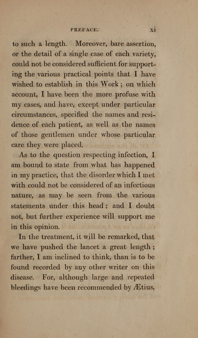 to such a length. Moreover, bare assertion, or the detail of a single case of each variety, could not be considered sufficient for support- ing the various practical points that I have wished to establish in this Work; on which account, I have been the more profuse with my cases, and have, except under particular circumstances, specified the names and resi- dence of each patient, as well as the names of thase gentlemen under whose particular care they were placed, As to the question respecting infection, I am bound to state from what has happened in my practice, that the disorder which I met with could not be considered of an infectious nature, as may be seen from the various statements under this head; and. I doubt not, but further experience will support me in this opinion. In the treatment, it will be remarked, that we have pushed the lancet a great length ; farther, I am inclined to think, than is to be found recorded by any other writer on this disease. For, although large and repeated bleedings have been recommended by AXtius,