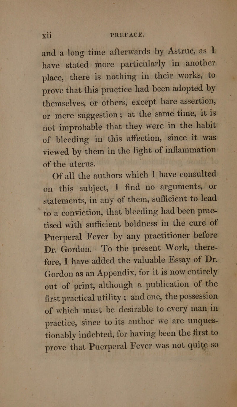 KU } PREFACE. and a long time afterwards by Astruc, as Ij have stated more particularly in another place, there is nothing in their works, to prove that this practice had been adopted by themselves, or others, except bare assertion, or mere suggestion; at the same time, it is not improbable that they were in the habit of bleeding in this affection, since it was viewed by them in the light of inflammation of the uterus. | | : Of all the authors which I have consulted | on this subject, I find no arguments, or statements, in any of them, sufficient to lead to a conviction, that bleeding had been prac- tised with sufficient boldness in the cure of Puerperal Fever by any practitioner before Dr. Gordon. To the present Work, there- fore, I have added the valuable Essay of Dr. Gordon as an Appendix, for it is now entirely out of print, although a publication of the first practical utility ; and one, the possession of which must be desirable to every man in practice, since to its author we are unques- | tionably indebted, for having been the first to prove that Puerperal Fever was not quite so