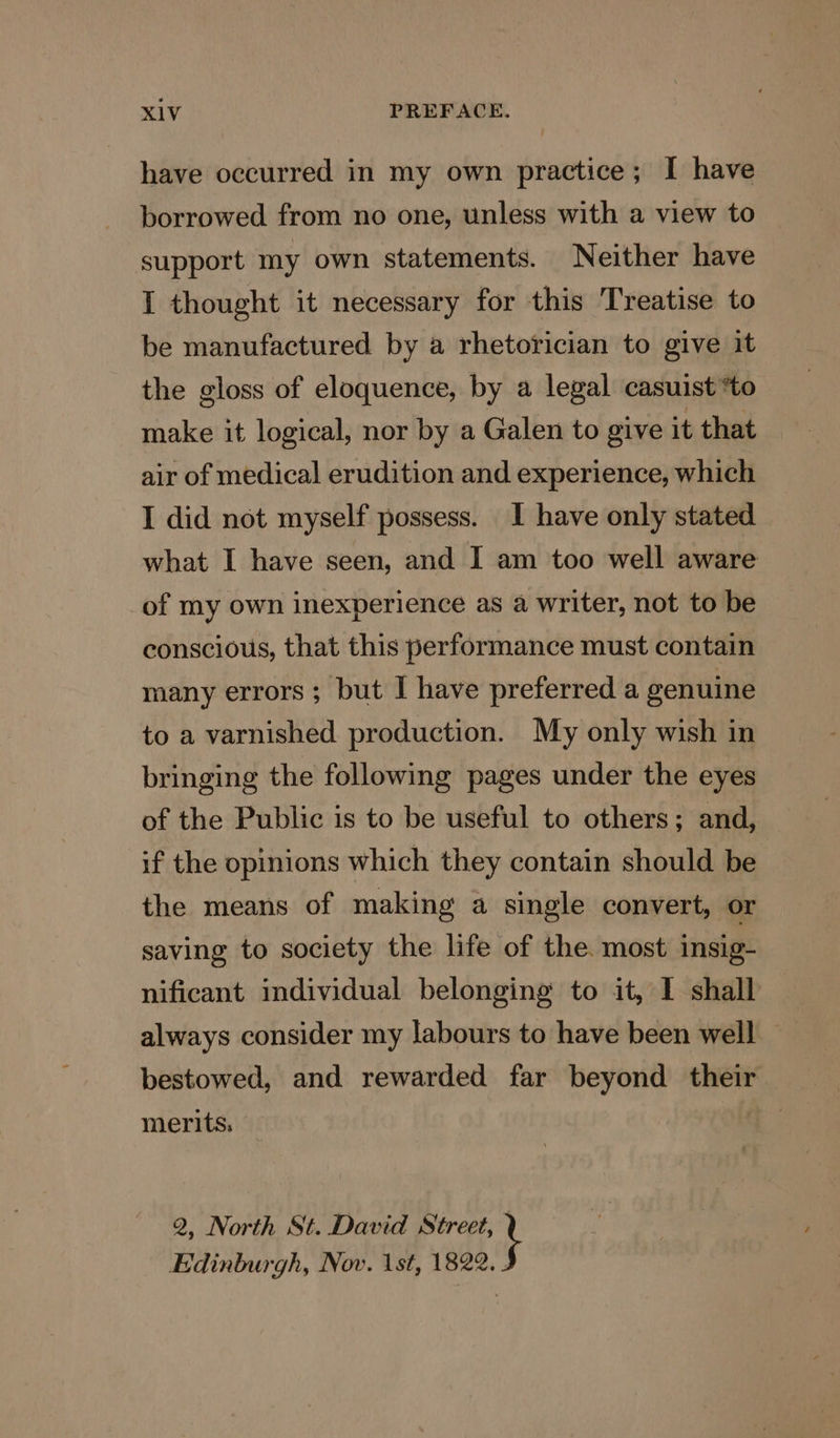 have occurred in my own practice; I have borrowed from no one, unless with a view to support my own statements. Neither have I thought it necessary for this Treatise to be manufactured by a rhetorician to give it the gloss of eloquence, by a legal casuist*to make it logical, nor by a Galen to give it that air of medical erudition and experience, which I did not myself possess. I have only stated what I have seen, and I am too well aware of my own inexperience as a writer, not to be conscious, that this performance must contain many errors ; but I have preferred a genuine to a varnished production. My only wish in bringing the following pages under the eyes of the Public is to be useful to others; and, if the opinions which they contain should be the means of making a single convert, or saving to society the life of the. most insig- nificant individual belonging to it, I shall always consider my labours to have been well bestowed, and rewarded far beyond their merits: 2, North St. David Street, Edinburgh, Nov. 1st, 1822. .