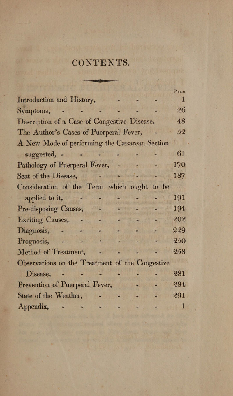 Introduction and History, Symptoms, - - C suggested, - i i Pathology of Puerperal Fever, Seat of the Disease, : applied to it, — - “ Pre-disposing Causes, b Exciting Causes, - é Diagnosis, - a Prognosis, —- A 4 Method of ‘Treatment, : Observations on the Treatment Disease, - F &gt; Prevention of Puerperal Fever, State of the Weather, x ” he os = = - eo ry be