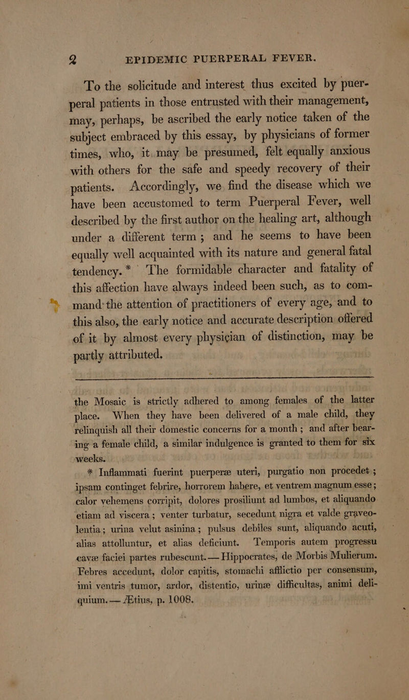 To the solicitude and interest thus excited by puer- peral patients m those entrusted with their management, may, perhaps, be ascribed the early notice taken of the subject embraced by this essay, by physicians of former times, who, it.may be presumed, felt equally anxious with others for the safe and speedy recovery of their patients. Accordingly, we find the disease which we have been accustomed to term Puerperal Fever, well described by the first author on the healing art, although under a different term; and he seems to have been equally well acquainted with its nature and general fatal tendency. * The formidable character and fatality of this affection have always indeed been such, as to com- mand: the attention of practitioners of every age, and to this also, the early notice and accurate description offered of it by almost every physician of distinction, may. be partly attributed. | | the Mosaic is strictly adhered to among females of the latter place. When they have been delivered of a male child, they relinquish all their domestic concerns for a month ; and after bear- ing a female child, a similar indulgence is granted to them for six weeks. * Inflammati fuerint puerpere uteri, purgatio non procedet ; ipsam continget febrire, horrorem habere, et ventrem magnum esse ; calor yehemens corripit, dolores prosiliunt ad lumbos, et aliquando ‘etiam ad viscera; venter turbatur, secedunt nigra et valde graveo- lentia; urina velut asinina; pulsus debiles sunt, aliquando acuti, alias attolluntur, et alias deficiunt. Temporis autem progressu cave faciei partes rubescunt.— Hippocrates, de Morbis Mulierum. Febres accedunt, dolor capitis, stomachi afflictio per consensum, imi ventris tumor, ardor, distentio, urine difficultas, animi deli- quium. — /Etius, p. 1008.