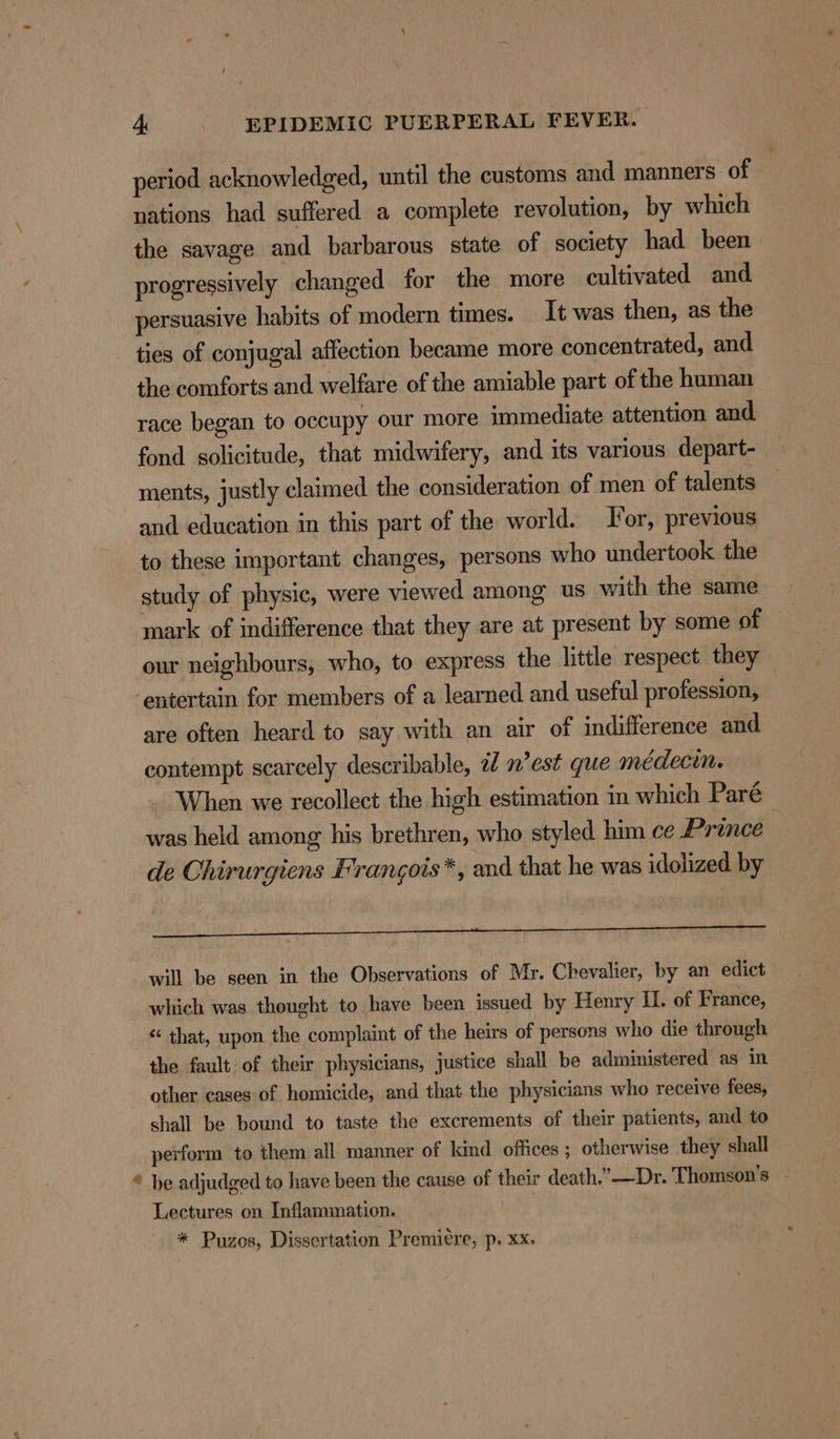 period acknowledged, until the customs and manners. of nations had suffered a complete revolution, by which the savage and barbarous state of society had been progressively changed for the more cultivated and persuasive habits of modern times. It was then, as the ties of conjugal affection became more concentrated, and the comforts and welfare of the amiable part of the human race began to occupy our more immediate attention and fond solicitude, that midwifery, and its various depart- ments, justly claimed the consideration of men of talents and education in this part of the world. For, previous to these important changes, persons who undertook the study of physic, were viewed among us with the same mark of indifference that they are at present by some of our neighbours, who, to express the little respect they entertain for members of a learned and useful profession, are often heard to say with an air of indifference and contempt scarcely describable, af n’est que médecin. When we recollect the high estimation in which Paré was held among his brethren, who styled him ce Prince de Chirurgiens Frangois*, and that he was idolized by I Tn Oe ee will be seen in the Observations of Mr. Chevalier, by an edict which was thought to have been issued by Henry LL. of France, “ that, upon the complaint of the heirs of persons who die through the fault of their physicians, justice shall be administered as in other cases of homicide, and that the physicians who receive fees, shall be bound to taste the excrements of their patients, and to perform to them all manner of kind offices ; otherwise they shall “ be adjudged to have been the cause of their death.”—Dr. Thomson’s - Lectures on Inflammation. | * Puzos, Dissertation Premiére, p. xx.