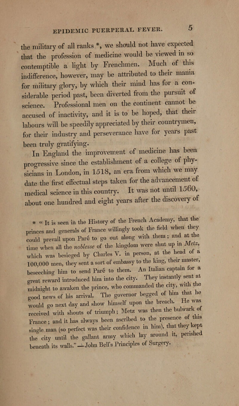 - the military of all ranks *, we should not have expected that the profession of medicine would be viewed im so contemptible a light by Frenchmen. Much of this indifference, however, may be attributed to their mania for military glory, by which their mind has for a con- siderable period past, been diverted from the pursuit of science. Professional men on the continent cannot be accused of inactivity, and it is to be hoped, that their labours ‘will be speedily appreciated by their countrymen, for their industry and perseverance have for years past. been truly gratifying. In England the improvement of medicine has been progressive since the establishment of a college of phy- sicians in London, in 1518, an era from which we may date the first effectual steps taken for the advancement of medical science in this country. It was not until 15 60, about one hundred and eight years after the discovery of * © ]t is seen in the History of the French Academy, that the’ princes and generals of France willingly took the field when they could prevail upon Paré to go out along with them; and at the time when all the nodlesse of the kingdom were shut up in Metz, which was besieged by Charles V. in person, at the head of a 100,000 men, they sent a sort of embassy to the king, their master, beseeching him to send Paré to them. An Italian captain for a great reward introduced him into the city. They instantly sent at midnight to awaken the prince, who commanded the city, with the good news of his arrival. The governor begged of him that he would go next day and show himself upon the breach. He was received with shouts of triumph ; Metz was then the bulwark of France ; and it has always been ascribed to the presence of this single. man (so perfect was their confidence in him), that they kept the city until the gallant army which lay around it, perished beneath its wails.” John Bell’s Principles of Surgery.