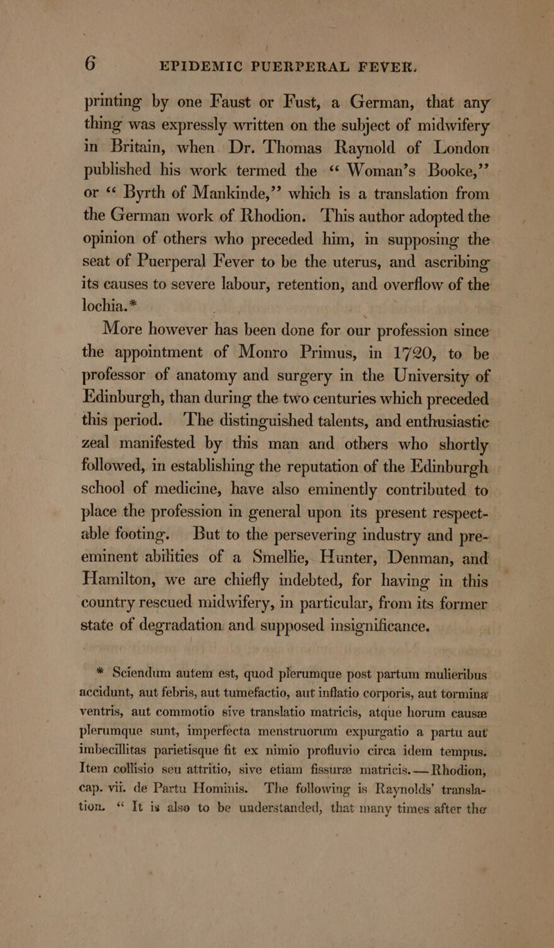 : 6 EPIDEMIC PUERPERAL FEVER. printing by one Faust or Fust, a German, that any thing was expressly written on the subject of midwifery in Britain, when. Dr. Thomas Raynold of London published his work termed the ‘* Woman’s Booke,’’ or *¢ Byrth of Mankinde,”’ which is a translation from the German work of Rhodion. This author adopted the opinion of others who preceded him, in supposing the seat of Puerperal Fever to be the uterus, and ascribing” its causes to severe labour, retention, and overflow of the lochia.* bbs More however has been done for our profession since the appointment of Monro Primus, in 1720, to be professor of anatomy and surgery in the University of Edinburgh, than during the two centuries which preceded this period. ‘The distinguished talents, and enthusiastic zeal manifested by this man and others who shortly followed, in establishing the reputation of the Edinburgh. - school of medicine, have also eminently contributed to place the profession in general upon. its present respect- able footing. But to the persevering industry and pre- eminent abilities of a Smellie, Hunter, Denman, and Hamilton, we are chiefly mdebted, for having in this country rescued midwifery, in particular, from its former state of degradation, and. supposed insignificance. * Sciendum autem est, quod plerumque post partum mulieribus accidunt, aut febris, aut tumefactio, aut inflatio corporis, aut tormina’ ventris, aut commotio sive translatio matricis, atque horum cause plerumque sunt, imperfecta menstruorum expurgatio a partu aut imbecillitas parietisque fit ex nimio profluvio circa idem tempus. Item collisio seu attritio, sive etiam fissure matricis.— Rhodion, cap. vii. de Partu Hominis. The following is Raynolds’ transla- tion. “ It is also to be understanded, that many times after the