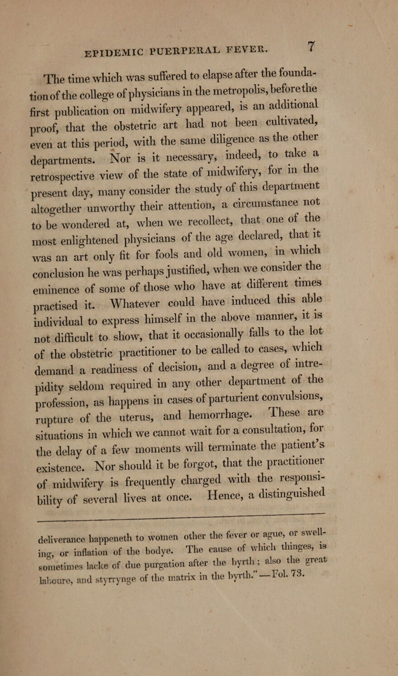 The time which was suffered to elapse after the founda- tion of the college of physicians in the metropolis, beforethe first publication on midwifery appeared, is an additional proof, that the obstetric art had not been cultivated, even at this period, with the same diligence as the other departments. Nor is it necessary; indeed, to take a retrospective view of the state of midwifery, for in the ‘present day, many consider the study of this department altogether unworthy their attention, a circumstance not to be wondered at, when we recollect, that one of the most enlightened physicians of the age declared, that it was an art only fit for fools and old women, in which conclusion he was perhaps justified, when we consider the eminence of some of those who have at different times practised it. Whatever could have induced this able individual to express himself in the above manner, it 1s not difficult to. show, that it occasionally falls to the lot: of the obstetric practitioner to be called to cases, which demand a readiness of decision, and a degree of intre- pidity seldom required in any other department of the profession, as happens in cases of parturient convulsions, rupture of the uterus, and hemorrhage. These are situations in which we cannot wait for a consultation, for the delay of a few moments will terminate the patient’s existence. Nor should it be forgot, that the practitioner of midwifery 1s frequently charged with the responsi- bility of several lives at once. Hence, a distinguished Din vou bth SEAT NT ear ea Fa deliverance happeneth to women other the fever or ague, or swell- ing, or inflation of the bodye. The cause of which thinges, is sometimes lacke of due purgation after the byrth ; also the great laboure, and styrrynge of the matrix in the byrth.” — Fol. 73.