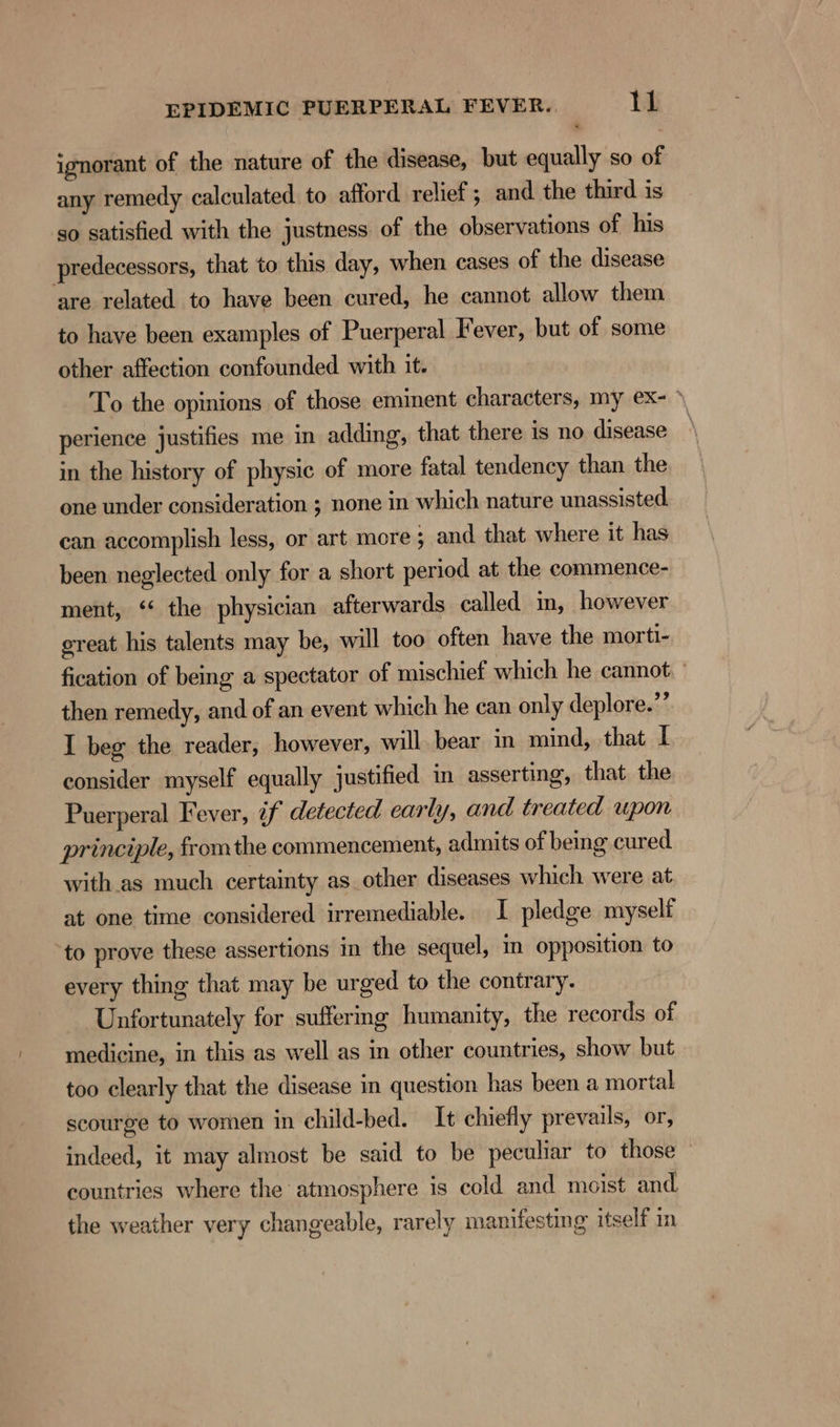 ignorant of the nature of the disease, but equally so of any remedy calculated to afford relief ; and the third is so satisfied with the justness. of the observations of his predecessors, that to this day, when cases of the disease ‘are related to have been cured, he cannot allow them to have been examples of Puerperal Fever, but of some other affection confounded with it. To the opinions of those eminent characters, my ex- * perience justifies me in adding, that there is no disease in the history of physic of more fatal tendency than the one under consideration ; none in which nature unassisted. can accomplish less, or art more 5 and that where it has been neglected only for a short period at the commence- ment, ‘* the physician afterwards called in, however ereat his talents may be, will too often have the morti- fication of being a spectator of mischief which he cannot. | then remedy, and of an event which he can only deplore.’ I beg the reader, however, will. bear in mind, that I consider myself equally justified in asserting, that the Puerperal Fever, if detected early, and treated wpon principle, fromthe commencement, admits of being cured with.as much certainty as other diseases which were at at one time considered irremediable. I pledge myself to prove these assertions in the sequel, in opposition to every thing that may be urged to the contrary. Unfortunately for suffering humanity, the records of medicine, in this as well as in other countries, show but too clearly that the disease in question has been a mortal scourge to women in child-bed. It chiefly prevails, or, indeed, it may almost be said to be peculiar to those — countries where the atmosphere is cold and moist and. the weather very changeable, rarely manifesting itself in