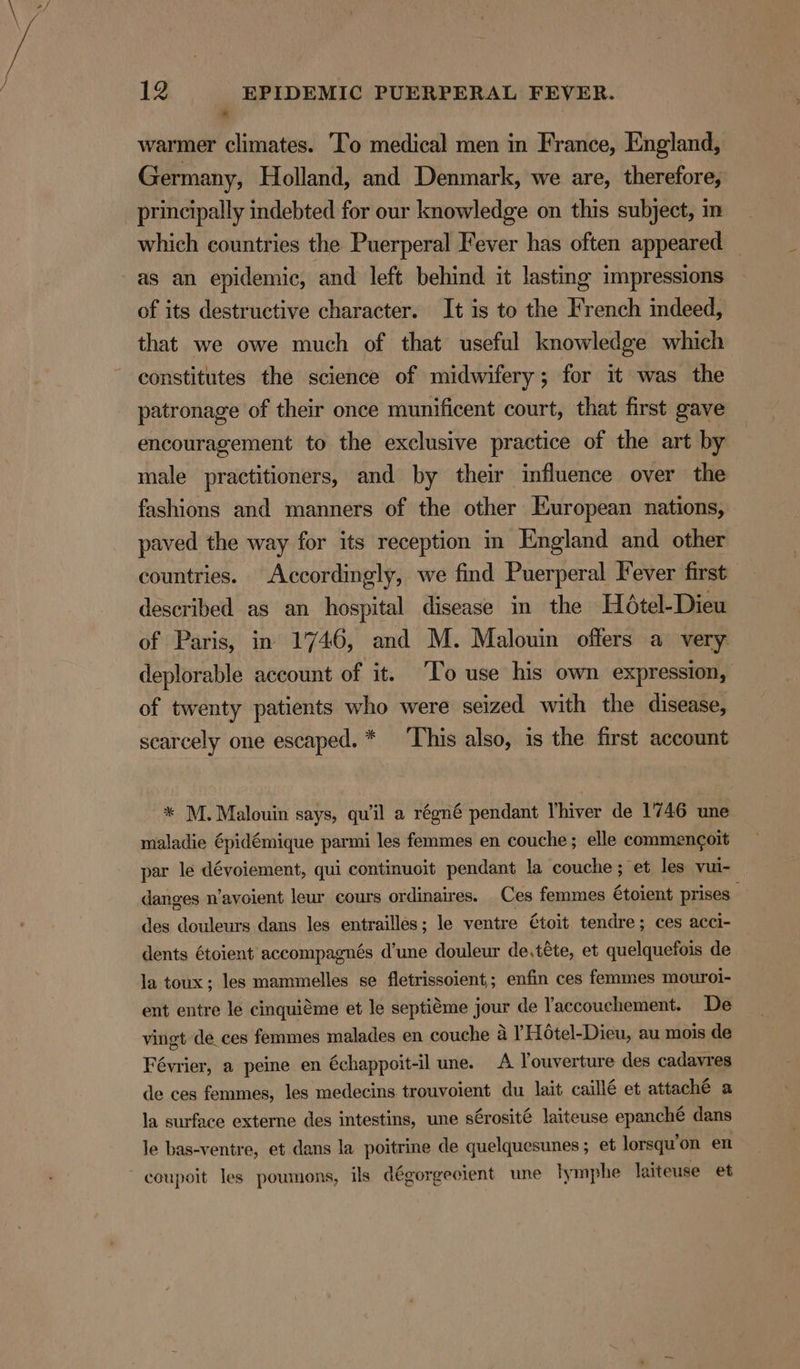 a warmer climates. ‘To medical men in France, England, Germany, Holland, and Denmark, we are, therefore, principally indebted for our knowledge on this subject, in which countries the Puerperal Fever has often appeared as an epidemic, and left behind it lasting impressions of its destructive character. It is to the French indeed, that we owe much of that useful knowledge which constitutes the science of midwifery; for it was the patronage of their once munificent court, that first gave encouragement to the exclusive practice of the art by male practitioners, and by their influence over the fashions and manners of the other European nations, paved the way for its reception in England and other countries. Accordingly, we find Puerperal Fever first described as an hospital disease in the Hoétel-Dieu of Paris, in 1746, and M. Malouin offers a very deplorable account of it. ‘To use his own expression, of twenty patients who were seized with the disease, scarcely one escaped. * This also, is the first account * M. Malouin says, quil a régné pendant Vhiver de 1746 une maladie épidémique parmi les femmes en couche; elle commengoit par le dévoiement, qui continuoit pendant la couche; et les vui- danges n’avoient leur cours ordinaires. Ces femmes €toient prises des douleurs dans les entrailles; le ventre €toit tendre; ces acci- dents étoient accompagnés d’une douleur de,téte, et quelquefois de la toux; les mammelles se fletrissoient,; enfin ces femmes mouroi- ent entre le cinquiéme et le septiéme jour de l'accouchement. De vingt de_ces femmes malades en couche 4 ’ Hotel-Dieu, au mois de Février, a peine en échappoit-il une. A Youverture des cadavres de ces femmes, les medecins trouvoient du lait caillé et attaché a la surface externe des intestins, une sCrosité laiteuse epanché dans le bas-ventre, et dans la poitrine de quelquesunes ; et lorsqu’on en coupoit les poumons, ils dégorgecient une lymphe laiteuse et