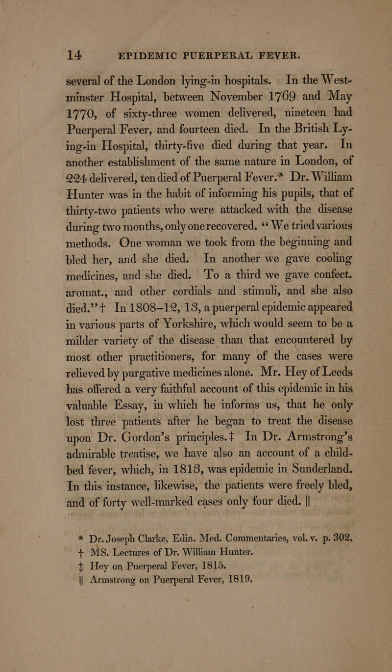 several of the London lying-in hospitals. In the West- minster Hospital, between November 17 69 and May 1770, of sixty-three women delivered, nineteen had Puerperal Fever, and fourteen died. In the British Ly- mng-in Hospital, thirty-five died during that year. In another establishment of the same nature in London, of 224, delivered, ten died of Puerperal Fever.* Dr. William Hunter was in the habit of informing his pupils, that of thirty-two patients who were attacked with the disease during two months, only onerecovered. ‘‘ We tried various methods. One woman we took from the beginning and bled her, and she died. In another we gave cooling medicines, and she died. ‘To a third we gave confect. aromat., and other cordials and stimuli, and she also died.’ + In 1808-12, 13, a puerperal epidemic appeared in various parts of Yorkshire, which would seem to be a milder variety of the disease than that encountered by most other practitioners, for many of the cases were relieved by purgative medicines alone. Mr. Hey of Leeds has offered a very faithful account of this epidemic in his valuable Essay, in which he informs us, that he only lost three patients after he began to treat the disease upon Dr. Gordon’s principles.t In Dr. Armstrong’s admirable treatise, we have also an account of a child- bed fever, which, in 1818, was epidemic in Sunderland. In this instance, likewise, the patients were freely bled, and of forty well-marked cases only four died. || * Dr. Joseph Clarke, Edin. Med. Commentaries, vol. v. p. 302, rT MS. Lectures of Dr. William Hunter. { Hey on Puerperal Fever, 1815. || Armstrong on Puerperal Fever, 1819.