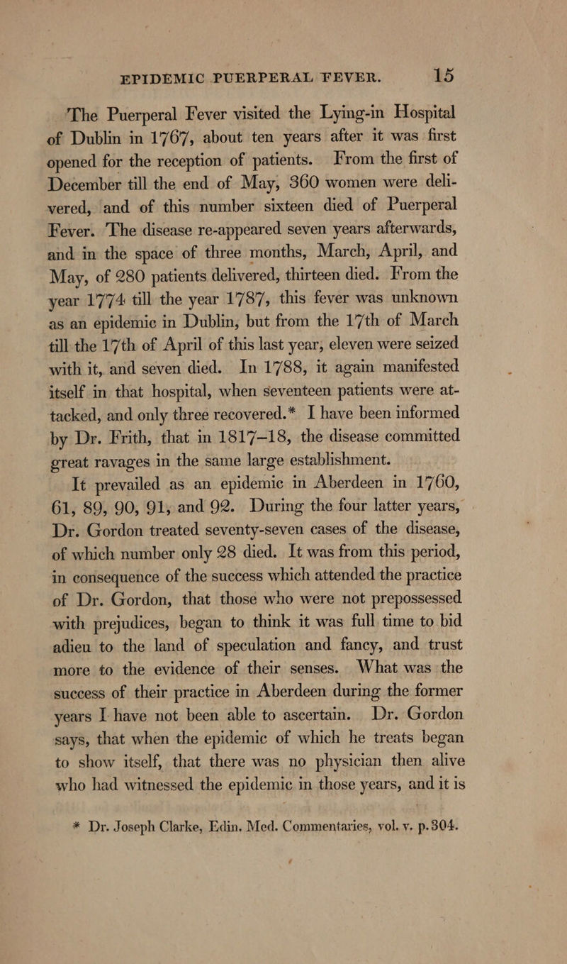 ‘The Puerperal Fever visited the Lying-in Hospital of Dublin in 1767, about ten years after it was first opened for the reception of patients. rom the first of December till the end of May, 360 women were deli- vered, and of this number sixteen died of Puerperal Fever. The disease re-appeared seven years afterwards, and in the space of three months, March, April, and May, of 280 patients delivered, thirteen died. From the year 1774 till the year 1787, this fever was unknown as an epidemic in Dublin, but from the 17th of March till the 17th of April of this last year, eleven were seized with it, and seven died. In 1788, it again manifested itself in that hospital, when seventeen patients were at- tacked, and only three recovered.* I have been informed by Dr. Frith, that in 1817-18, the disease committed great ravages in the same large establishment. It prevailed as an epidemic in Aberdeen in 17 60, 61, 89, 90, 91, and 92. During the four latter years, Dr. Gordon treated seventy-seven cases of the disease, of which number only 28 died. It was from this period, in consequence of the success which attended the practice of Dr. Gordon, that those who were not prepossessed with prejudices, began to think it was full time to bid adieu to the land of speculation and fancy, and trust more to the evidence of their senses. What was the success of their practice in Aberdeen during the former years I have not been able to ascertain. Dr. Gordon says, that when the epidemic of which he treats began to show itself, that there was no physician then alive who had witnessed the epidemic in those years, and it is * Dr. Joseph Clarke, Edin. Med. Commentaries, vol. v. p.304.