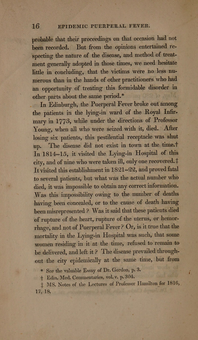 probable that their proceedings on that occasion had not been recorded. But from the opinions entertained re- specting the nature of the disease, and method of treat- ment generally adopted in those times, we need hesitate little in concluding, that the victims were no less nu- merous than in the hands of other practitioners who had an opportunity of treatmg this formidable disorder in other parts about the same period.* ; ord Edinburgh, the Puerperal Fever broke out among the patients in the lying-in ward of the Royal Infir- - mary in 1773, while under the directions of Professor Young, when all who were seized with it, died. After losing six patients, this pestilential receptacle was shut up. ‘The disease did not exist in town at the. time.t In 1814-15, it visited the Lying-i in Hospital of this city, and of nine who were taken ill, only one recovered. t It visited this establishment in 1821-22, and proved fatal to several patients, but what was the actual number who died, it was impossible to obtain any correct information. Was this impossibility owing to the number of deaths having been concealed, or to the cause of death having been misrepresented ? Was it said that these patients died of rupture of the heart, rupture of the uterus, or hemor- rhage, and not of Puerperal Fever? Or, is it true that the mortality in the Lying-in Hospital was such, that some women residing in it at the time, refused to remain to be delivered, and left it ? The disease prevailed through- out the city epidemically at the same time, but from * See the valuable Essay of Dr. Gordon, p. 3. + Edin. Med. Commentaries, vol. v. p. 304. + MS. Notes of the Lectures of Professor Hamilton for 1816, _ 17, 18.