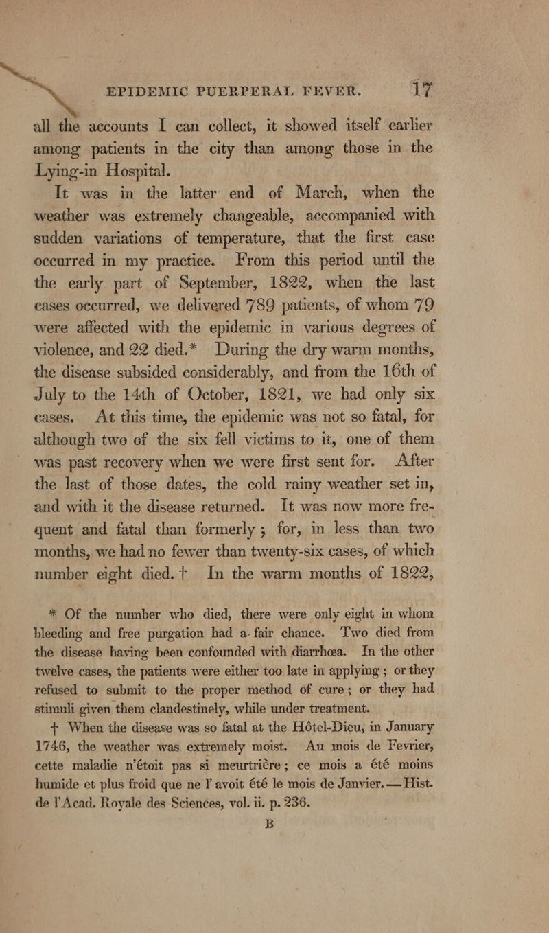 = _ EPIDEMIC PUERPERAL FEVER. 17 all the accounts I can collect, it showed itself earlier among patients in the city than among those in the Lying-in Hospital. It was in the latter end of March, when the weather was extremely changeable, accompanied with sudden variations of temperature, that the first case occurred in my practice. From this period until the the early part of September, 1822, when the last cases occurred, we delivered '789 patients, of whom 79 were affected with the epidemic in various degrees of violence, and 22 died.* During the dry warm months, the disease subsided considerably, and from the 16th of July to the 14th of October, 1821, we had only six cases. At this time, the epidemic was not so fatal, for although two of the six fell victims to it, one of them was past recovery when we were first sent for. After the last of those dates, the cold rainy weather set in, and with it the disease returned. It was now more fre- quent and fatal than formerly ; for, in less than two months, we had no fewer than twenty-six cases, of which number eight died.t In the warm months of 1822, * Of the number whe died, there were only eight in whom bleeding and free purgation had a. fair chance. Two died from the disease having been confounded with diarrhea. In the other twelve cases, the patients were either too late in applying ; or they refused to submit to the proper method of cure; or they had stimuli given them clandestinely, while under treatment. + When the disease was so fatal at the Hotel-Dieu, in January 1746, the weather was extremely moist. Au mois de Fevrier, cette maladie n’étoit pas si meurtriére; ce mois a été moins humide et plus froid que ne Y avoit été le mois de Janvier. — Hist. de l Acad. Royale des Sciences, vol. ii. p. 236. B