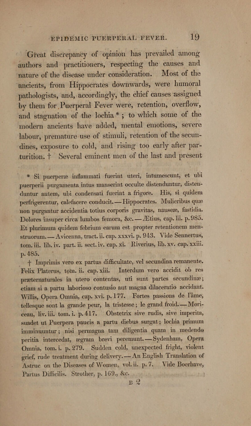 ‘Great discrepanty of ‘opinion has prevailed among’ authors and practitioners, respecting the causes and nature of the disease under consideration. Most of the ‘ancierits, from Hippocrates downwards, were humoral pathologists, and, accordingly, the chief causes ‘assigned by them for Puerperal Fever were, retention, overflow, and stagnation of the lochia*; to which some of the modern ancients have added, mental emotions, severe labour, premature use of stimuli, retention of the secun- dines, exposure to cold, and rising too early after par- turition. t Several eminent men of the last and present * Si puerpere inflammati fuerint uteri, intumescunt, et ubi puerperii purgamenta intus manserint occulte distenduntur, disten- duntur autem, ubi condensati fuerint a frigore. His, si quidem perfrigerentur, calefacere conducit.— Hippocrates. Mulieribus quae non purgantur accidentia totius corporis gravitas, nausez, fastidia. Dolores insuper circa lumbos femora, &amp;c.— A‘tius, cap. hi. p. 985. Et plurimum quidem febrium earum est propter retentionem men- struorum. — Avicenna, tract. ii. cap. xxxvi. p. 943, Vide Sennertus, tom. iii. lib. iv. part. ii. sect. iv. cap, xi. Riverius, lib. xv. cap. XXili. p- 485. + Imprimis vero ex partus difficultate, vel secundina remanente. Felix Platerus, tom. ii. cap. xiiij Interdum vero accidit ob res preternaturales in utero contentas, uti sunt partes secundine ; etiam si a partu laborioso contusio aut magna dilaceratio accidant. Willis, Opera Omnia, cap. xvi. p. 177. Fortes passions de l’'ame, tellesque sont la grande peur, la tristesse; le grand froid.— Mori- ceau, liv. iii. tom. i. p.417. Obstetrix sive rudis, sive imperita, suadet ut Puerpera paucis a partu diebus surgat; lochia primum imminuuntur; nisi permagna tam diligentia quam in medende peritia intercedat, egram brevi peremunt.— Sydenham, Opera Omnia, tom. i. p. 279. Sudden cold, unexpected fright, viclent grief, rude treatment during delivery.— An English Translation of Astruc on the Diseases of Women, vol.ii. p.7. Vide Boerhave, Partus Difficilis. Strother, p. 169., &amp;c. BR