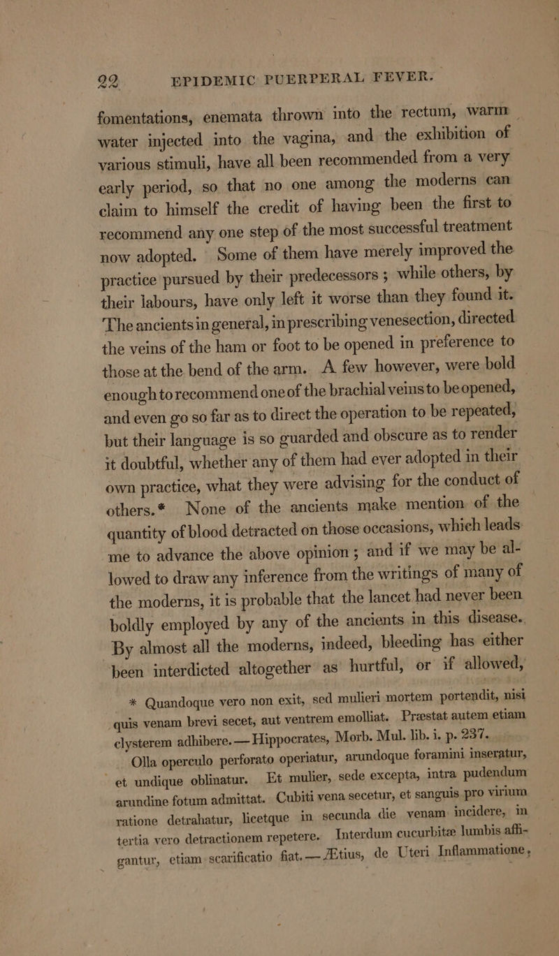 fomentations, enemata thrown into the rectum, warnr water injected into the vagina, and the exhibition of various stimuli, have all been recommended from a very early period, so that no one among the moderns can claim to himself the credit of having been the first to recommend any one step of the most successful treatment now adopted. Some of them have merely improved the practice pursued by their predecessors 5 while others, by their labours, have only left it worse than they found it. The ancients in general, in prescribing venesection, directed the veins of the ham or foot to be opened in preference to those at the bend of the arm. A few however, were bold enoughtorecommend one of the brachial veins to be opened, and even go so far as to direct the operation to be repeated, but their language is so guarded and obscure as to render it doubtful, whether any of them had ever adopted in their own practice, what they were advising for the conduct of others.* None of the ancients make mention of the quantity of blood detracted on those occasions, which leads me to advance the above opinion ; and if we may be al- lowed to draw any inference from the writings of many of the moderns, it is probable that the lancet had never been boldly employed by any of the ancients in this disease. By almost all the moderns, indeed, bleeding has either been interdicted altogether as hurtful, or if allowed, - * Quandoque vero non exit, sed mulieri mortem portendit, nist quis venam brevi secet, aut ventrem emolliat. Preestat autem etiam clysterem adhibere. — Hippocrates, Morb. Mul. lib. i. p. 237. Olla operculo perforato operiatur, arundoque foramini inseratur, et undique oblinatur. Et mulier, sede excepta, intra pudendum arundine fotum admittat. Cubiti vena secetur, et sanguis pro virium ratione detrahatur, licetque i secunda die venam: incidere, ™m tertia vero detractionem repetere. Interdum cucurbitee lumbis afh- gantur, etiam. scarificatio fat.—~ZEtius, de Uteri Inflammatione,