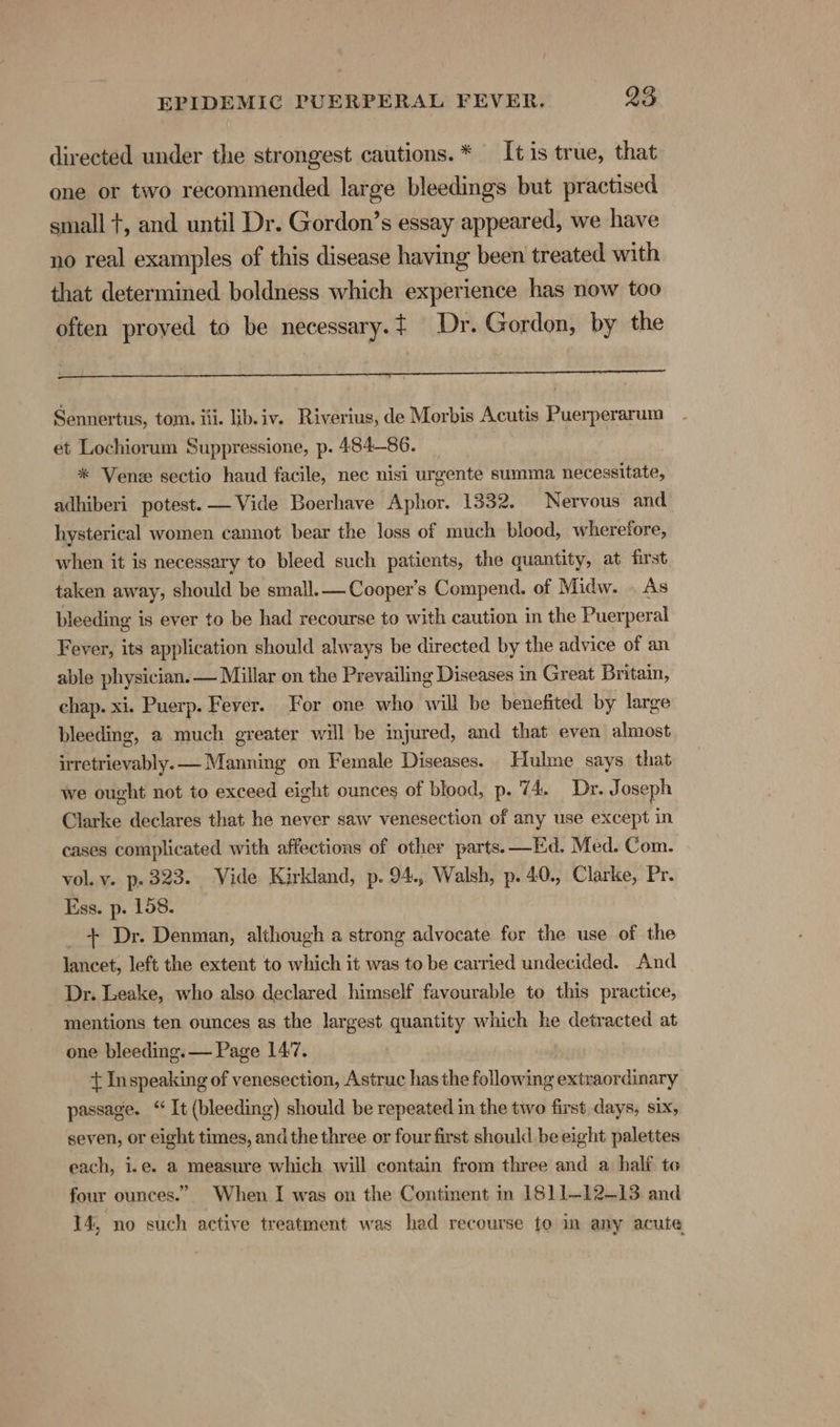 directed under the strongest cautions. * It is true, that one or two recommended large bleedings but practised small +, and until Dr. Gordon’s essay appeared, we have no real examples of this disease having been treated with that determined boldness which experience has now too often proyed to be necessary. t Dr. Gordon, by the Sennertus, tom. iii. lib.iv. Riverius, de Morbis Acutis Puerperarum et Lochiorum Suppressione, p. 484-86. _ , * Vene sectio haud facile, nec nisi urgente summa necessitate, adhiberi potest. — Vide Boerhave Aphor. 1332. Nervous and hysterical women cannot bear the loss of much blood, wherefore, when it is necessary to bleed such patients, the quantity, at first taken away, should be small.— Cooper's Compend. of Midw. As bleeding is ever to be had recourse to with caution in the Puerperal Fever, its application should always be directed by the advice of an able physician. — Millar on the Prevailing Diseases in Great Britain, chap. xi. Puerp. Fever. For one who will be benefited by large bleeding, a much greater will be imjured, and that even almost irretrievably. — Manning on Female Diseases. Hulme says that we ought not to exceed eight ounces of blood, p. 74. Dr. ot oseph Clarke declares that he never saw venesection of any use except in cases complicated with affections of other parts. —Ed. Med. Com. vol. v. p. 323. Vide Kirkland, p. 94., Walsh, p. 40., Clarke, Pr. Ess. p. 158. _ + Dr. Denman, although a strong advocate for the use of the lancet, left the extent to which it was to be carried undecided. And Dr. Leake, who also declared himself favourable to this practice, mentions ten ounces as the largest quantity which he detracted at one bleeding. — Page 1477. | + Inspeaking of venesection, Astruc has the following extraordinary passage. “ It (bleeding) should be repeated in the two first days, six, seven, or eight times, and the three or four first should be eight palettes each, i.e. a measure which will contain from three and a half to four ounces.” When I was on the Continent m 1811-12-13 and 14, no such active treatment was had recourse to in any acute