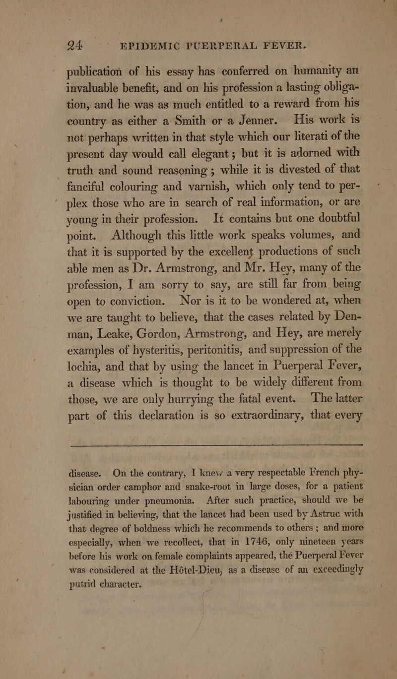 publication of his essay has conferred on humanity art invaluable benefit, and on his profession a lasting obliga- tion, and he was as much entitled to a reward from his country as either a Smith or a Jenner. His work is not perhaps written in that style which our literati of the present day would call elegant ; but it is adorned with _ truth and sound reasoning ; while it is divested of that fanciful colouring and varnish, which only tend to per- plex those who are in search of real information, or are young in their profession. It contains but one doubtful point. Although this little work speaks volumes, and that it is supported by the excellent productions of such able men as Dr. Armstrong, and Mr. Hey, many of the profession, I am sorry to say, are still far from being open to conviction. Nor is it to be wondered at, when we are taught to believe, that the cases related by Den- man, Leake, Gordon, Armstrong, and Hey, are merely examples of hysteritis, peritonitis, and suppression of the lochia, and that by using the lancet in Puerperal Fever, a disease which is thought to be widely different from those, we are only hurrying the fatal event. The latter part of this declaration is so extraordinary, that every disease. On the contrary, I knew a very respectable French phy- sician order camphor and snake-root in large doses, for a patient labouring under pneumonia. After such practice, should we be justified in believing, that the lancet had been used by Astruc with that degree of boldness which he recommends to others ; and more especially, when we recollect, that in 1746, only nineteen years before his work on female complaints appeared, the Puerperal Fever was considered at the Hétel-Dieu, as a disease of an exceedingly putrid character,